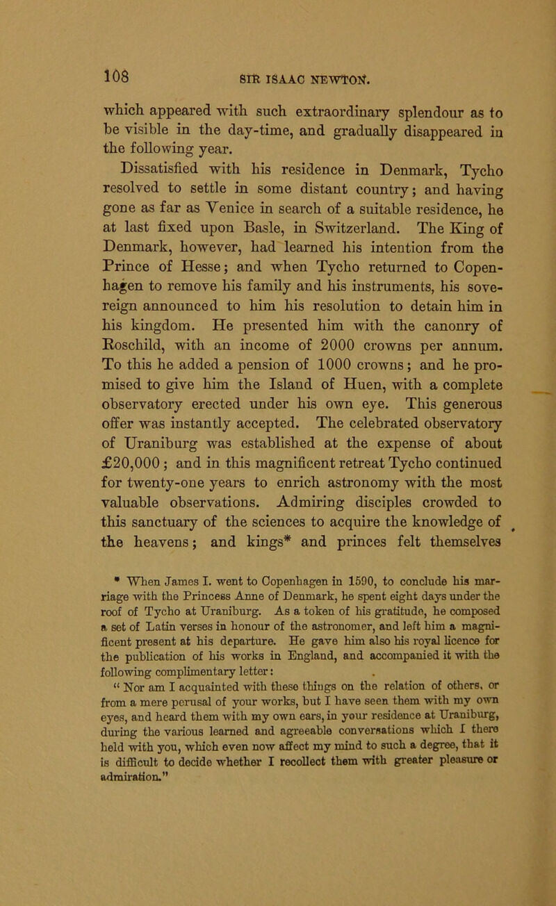 which appeared with such extraordinary splendour as to be visible in the day-time, and gradually disappeared in the following year. Dissatisfied with his residence in Denmark, Tycho resolved to settle in some distant country; and having gone as far as Venice in search of a suitable residence, he at last fixed upon Basle, in Switzerland. The King of Denmark, however, had learned his intention from the Prince of Hesse; and when Tycho returned to Copen- hagen to remove his family and his instruments, his sove- reign announced to him his resolution to detain him in his kingdom. He presented him with the canonry of Roschild, with an income of 2000 crowns per annum. To this he added a pension of 1000 crowns; and he pro- mised to give him the Island of Huen, with a complete observatory erected under his own eye. This generous offer was instantly accepted. The celebrated observatory of Uraniburg was established at the expense of about £20,000 ; and in this magnificent retreat Tycho continued for twenty-one years to enrich astronomy with the most valuable observations. Admiring disciples crowded to this sanctuary of the sciences to acquire the knowledge of the heavens; and kings* and princes felt themselves * When James I. went to Copenhagen in 1590, to conclude his mar- riage with the Princess Anne of Denmark, he spent eight days under the roof of Tycho at Uraniburg. As a token of his gratitude, he composed a set of Latin verses in honour of the astronomer, and left him a magni- ficent present at his departure. He gave him also his royal licence for the publication of his works in England, and accompanied it with the following complimentary letter: “ Nor am I acquainted with these things on the relation of others, or from a mere perusal of your works, but I have seen them with my own eyes, and heal'd them with my own ears, in your residence at Uraniburg, during the various learned and agreeable conversations which I there held with you, which even now affect my mind to such a degree, that it is difficult to decide whether I recollect them with greater pleasure or admiration.”