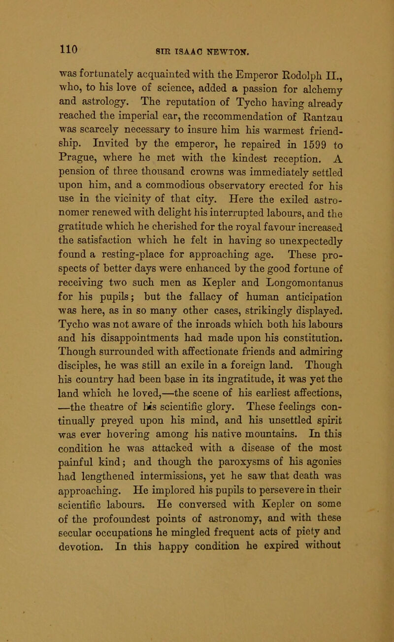 was fortunately acquainted with the Emperor Rodolph II., who, to his love of science, added a passion for alchemy and astrology. The reputation of Tycho having already reached the imperial ear, the recommendation of Rantzau was scarcely necessary to insure him his warmest friend- ship. Invited by the emperor, he repaired in 1599 to Prague, where he met with the kindest reception. A pension of three thousand crowns was immediately settled upon him, and a commodious observatory erected for his use in the vicinity of that city. Here the exiled astro- nomer renewed with delight his interrupted labours, and the gratitude which he cherished for the royal favour increased the satisfaction which he felt in having so unexpectedly found a resting-place for approaching age. These pro- spects of better days were enhanced by the good fortune of receiving two such men as Kepler and Longomontanus for his pupils; but the fallacy of human anticipation was here, as in so many other cases, strikingly displayed. Tycho was not aware of the inroads which both his labours and his disappointments had made upon his constitution. Though surrounded with affectionate friends and admiring disciples, he was still an exile in a foreign land. Though his country had been base in its ingratitude, it was yet the land which he loved,—the scene of his earliest affections, —the theatre of bis scientific glory. These feelings con- tinually preyed upon his mind, and his unsettled spirit was ever hovering among his native mountains. In this condition he was attacked with a disease of the most painful kind; and though the paroxysms of his agonies had lengthened intermissions, yet he saw that death was approaching. He implored his pupils to persevere in their scientific labours. He conversed with Kepler on some of the profoundest points of astronomy, and with these secular occupations he mingled frequent acts of piety and devotion. In this happy condition he expired without