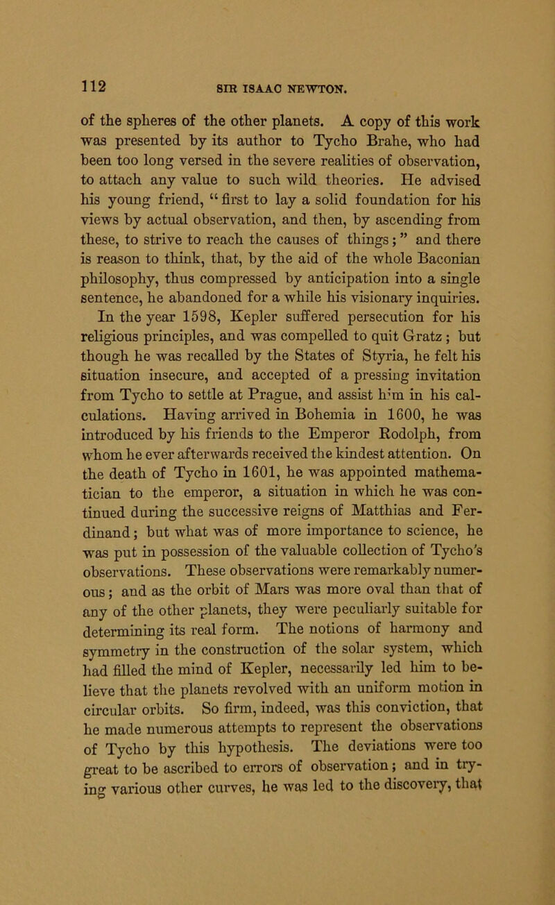 of the spheres of the other planets. A copy of this work was presented by its author to Tycho Brahe, who had been too long versed in the severe realities of observation, to attach any value to such wild theories. He advised his young friend, “ first to lay a solid foundation for his views by actual observation, and then, by ascending from these, to strive to reach the causes of things; ” and there is reason to think, that, by the aid of the whole Baconian philosophy, thus compressed by anticipation into a single sentence, he abandoned for a while his visionary inquiries. In the year 1598, Kepler suffered persecution for his religious principles, and was compelled to quit Gratz ; but though he was recalled by the States of Styria, he felt his situation insecure, and accepted of a pressing invitation from Tycho to settle at Prague, and assist h’m in his cal- culations. Having arrived in Bohemia in 1600, he was introduced by his friends to the Emperor Rodolph, from whom he ever afterwards received the kindest attention. On the death of Tycho in 1601, he was appointed mathema- tician to the emperor, a situation in which he was con- tinued during the successive reigns of Matthias and Fer- dinand; but what was of more importance to science, he was put in possession of the valuable collection of Tycho's observations. These observations were remarkably numer- ous ; and as the orbit of Mars was more oval than that of any of the other planets, they were peculiarly suitable for determining its real form. The notions of harmony and symmetry in the construction of the solar system, which had filled the mind of Kepler, necessarily led him to be- lieve that the planets revolved with an uniform motion in circular orbits. So firm, indeed, was this conviction, that he made numerous attempts to represent the observations of Tycho by this hypothesis. The deviations were too great to be ascribed to errors of observation; and in try- ing various other curves, he was led to the discovery, that