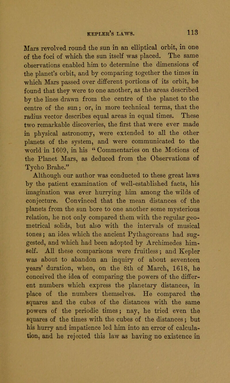 Mars revolved round the sun in an elliptical orbit, in one of the foci of which the sun itself was placed. The same observations enabled him to determine the dimensions of the planet’s orbit, and by comparing together the times in which Mars passed over different portions of its orbit, he found that they were to one another, as the areas described by the lines drawn from the centre of the planet to the centre of the sun; or, in more technical terms, that the radius vector describes equal areas in equal times. These two remarkable discoveries, the first that were ever made in physical astronomy, were extended to all the other planets of the system, and were communicated to the world in 1609, in his “ Commentaries on the Motions of the Planet Mars, as deduced from the Observations of Tycho Brahe.” Although our author was conducted to these great laws by the patient examination of well-established facts, his imagination was ever hurrying him among the wilds of conjecture. Convinced that the mean distances of the planets from the sun bore to one another some mysterious relation, he not only compared them with the regular geo- metrical solids, but also with the intervals of musical tones; an idea which the ancient Pythagoreans had sug- gested, and which had been adopted by Archimedes him- self. All these comparisons were fruitless; and Kepler was about to abandon an inquiry of about seventeen years’ duration, when, on the 8th of March, 1618, he conceived the idea of comparing the powers of the differ- ent numbers which express the planetary distances, in place of the numbers themselves. He compared the Bquares and the cubes of the distances with the same powers of the periodic times; nay, he tried even the squares of the times with the cubes of the distances; but his hurry and impatience led him into an error of calcula- tion, and he rejected this law as having no existence in