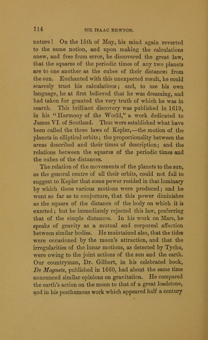 nature! On the 15th of May, his mind again reverted to the same notion, and upon making the calculations anew, and free from error, he discovered the great law, that the squares of the periodic times of any two planets are to one another as the cubes of their distances from the sun. Enchanted with this unexpected result, he could scarcely trust his calculations; and, to use his own language, he at first believed that he was dreaming, and had taken for granted the very truth of which he was in search. This brilliant discovery was published in 1619, in his “ Harmony of the World,” a work dedicated to James VI. of Scotland. Thus were established what have been called the three laws of Kepler,—the motion of the planets in elliptical orbits; the proportionality between the areas described and their times of description; and the relations between the squares of the periodic times and the cubes of the distances. The relation of the movements of the planets to the sun, as the general centre of all their orbits, could not fail to suggest to Kepler that some power resided in that luminary by which these various motions were produced; and he went so far as to conjecture, that this power diminishes as the square of the distance of the body on which it is exerted; but he immediately rejected this law, preferring that of the simple distances. In his work on Mars, he speaks of gravity as a mutual and corporeal affection between similar bodies. He maintained also, that the tides were occasioned by the moon’s attraction, and that the irregularities of the lunar motions, as detected by Tycho, Avere OAving to the joint actions of the sun and the earth. Our countryman, Dr. Gilbert, in his celebrated book, De Magnete, published in 1660, had about the same time announced similar opinions on gravitation. He compared the earth’s action on the moon to that of a great loadstone, and in his posthumous work Avhich appeared half a century