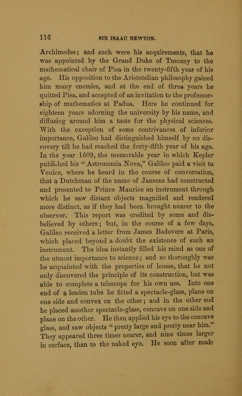 Archimedes; and such were his acquirements, that he was appointed by the Grand Duke of Tuscany to the mathematical chair of Pisa in the twenty-fifth year of his age. His opposition to the Aristotelian philosophy gained him many enemies, and at the end of three years he quitted Pisa, and accepted of an invitation to the professor- ship of mathematics at Padua. Here he continued for eighteen years adorning the university by his name, and diffusing around him a taste for the physical sciences. With the exception of some contrivances of inferior importance, Galileo had distinguished himself by no dis- covery till he had reached the forty-fifth year of his age. In the year 1609, the memorable year in which Kepler published his “ Astronomia Nova,” Galileo paid a visit to Venice, where he heard in the course of conversation, that a Dutchman of the name of Jansens had constructed and presented to Prince Maurice an instrument through which he saw distant objects magnified and rendered more distinct, as if they had been brought nearer to the observer. This report was credited by some and dis- believed by others; but, in the course of a few days, Galileo received a letter from James Badovere at Paris, which placed beyond a doubt the existence of such an instrument. The idea instantly filled his mind as one of the utmost importance to science; and so thoroughly was he acquainted with the properties of lenses, that he not only discovered the principle of its construction, but was able to complete a telescope for his own use. Into one end of a leaden tube he fitted a spectacle-glass, plane on one side and convex on the other; and in the other end he placed another spectacle-glass, concave on one side and plane on the other. He then applied his eye to the concave glass, and saw objects “ pretty large and pretty near him. They appeared three times nearer, and nine times larger in surface, than to the naked eye. He soon after made