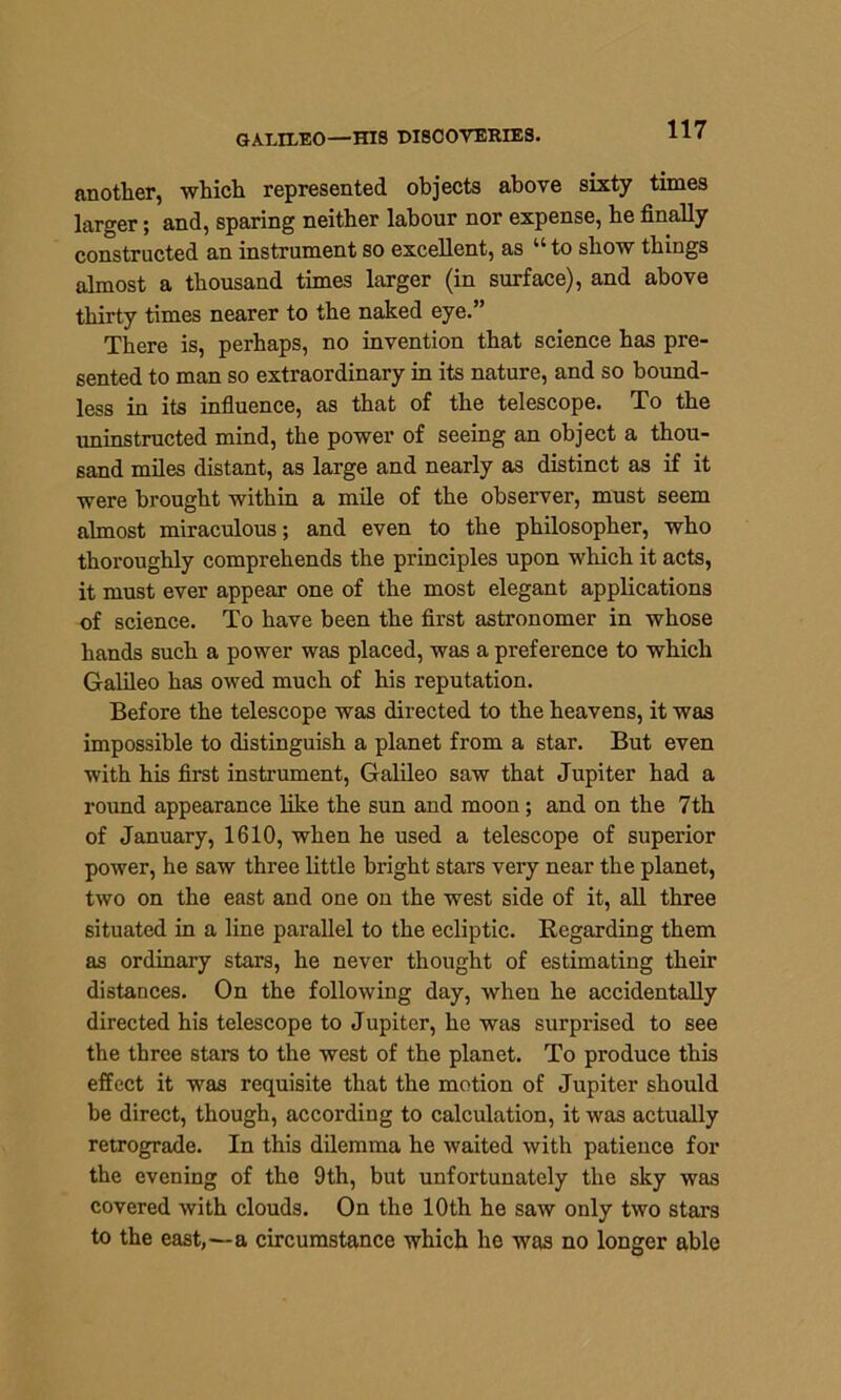 GALILEO—HIS DISCOVERIES. another, which represented objects above sixty times larger; and, sparing neither labour nor expense, he finally constructed an instrument so excellent, as u to show things almost a thousand times larger (in surface), and above thirty times nearer to the naked eye.” There is, perhaps, no invention that science has pre- sented to man so extraordinary in its nature, and so bound- less in its influence, as that of the telescope. To the uninstructed mind, the power of seeing an object a thou- sand miles distant, as large and nearly as distinct as if it were brought within a mile of the observer, must seem almost miraculous; and even to the philosopher, who thoroughly comprehends the principles upon which it acts, it must ever appear one of the most elegant applications of science. To have been the first astronomer in whose hands such a power was placed, was a preference to which Galileo has owed much of his reputation. Before the telescope was directed to the heavens, it was impossible to distinguish a planet from a star. But even with his first instrument, Galileo saw that Jupiter had a round appearance like the sun and moon; and on the 7th of January, 1610, when he used a telescope of superior power, he saw three little bright stars very near the planet, two on the east and one on the west side of it, all three situated in a line parallel to the ecliptic. Regarding them as ordinary stars, he never thought of estimating their distances. On the following day, when he accidentally directed his telescope to Jupiter, he was surprised to see the three stars to the west of the planet. To produce this effect it was requisite that the motion of Jupiter should be direct, though, according to calculation, it was actually retrograde. In this dilemma he waited with patience for the evening of the 9th, but unfortunately the sky was covered with clouds. On the 10th he saw only two stars to the east,—a circumstance which he was no longer able