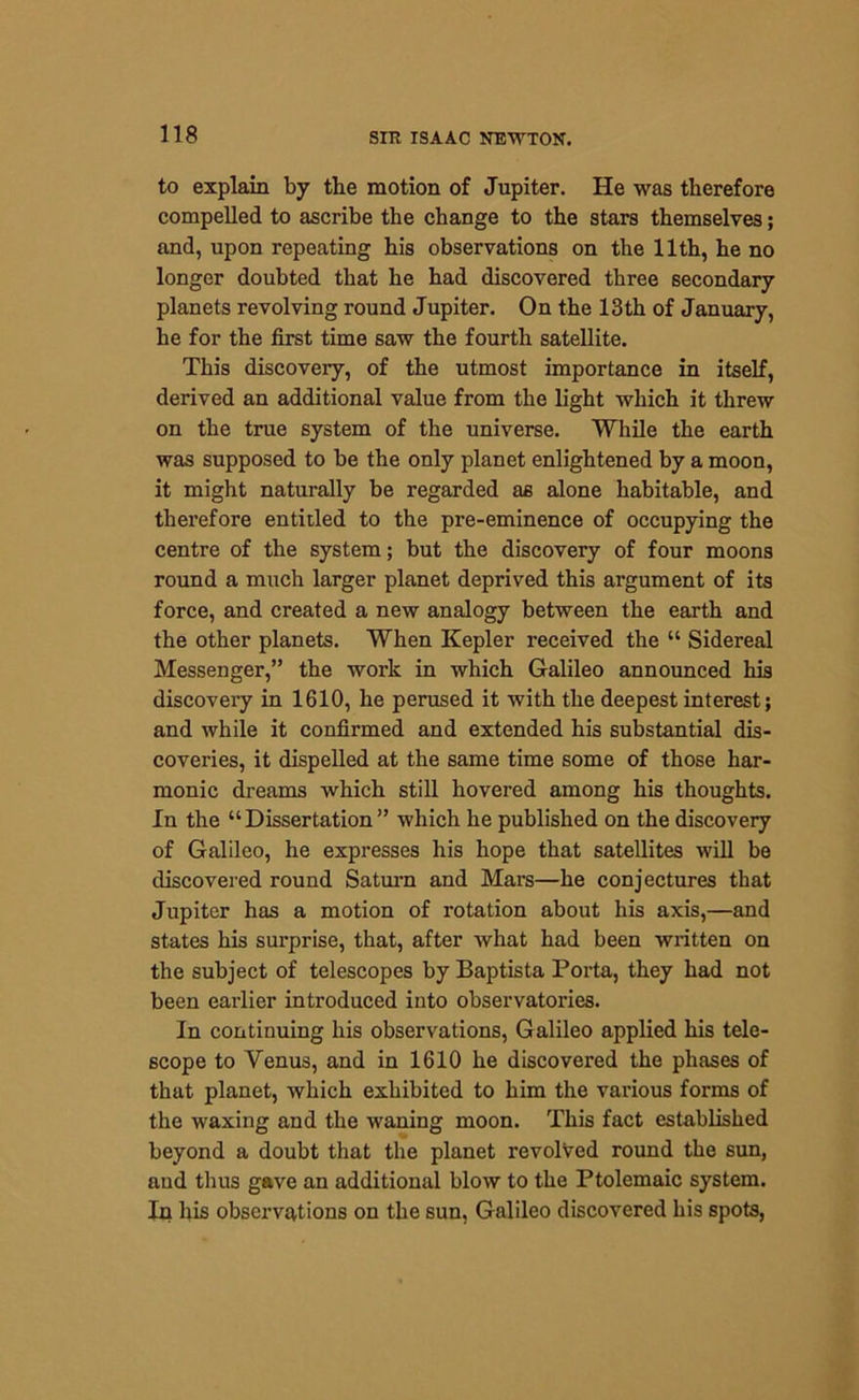 to explain by the motion of Jupiter. He was therefore compelled to ascribe the change to the stars themselves; and, upon repeating his observations on the 11th, he no longer doubted that he had discovered three secondary planets revolving round Jupiter. On the 13th of January, he for the first time saw the fourth satellite. This discovery, of the utmost importance in itself, derived an additional value from the light which it threw on the true system of the universe. While the earth was supposed to be the only planet enlightened by a moon, it might naturally be regarded as alone habitable, and therefore entitled to the pre-eminence of occupying the centre of the system; but the discovery of four moons round a much larger planet deprived this argument of its force, and created a new analogy between the earth and the other planets. When Kepler received the “ Sidereal Messenger,” the work in which Galileo announced his discovery in 1610, he perused it with the deepest interest; and while it confirmed and extended his substantial dis- coveries, it dispelled at the same time some of those har- monic dreams which still hovered among his thoughts. In the “Dissertation” which he published on the discovery of Galileo, he expresses his hope that satellites will be discovered round Saturn and Mars—he conjectures that Jupiter has a motion of rotation about his axis,—and states his surprise, that, after what had been written on the subject of telescopes by Baptista Porta, they had not been earlier introduced into observatories. In continuing his observations, Galileo applied his tele- scope to Yenus, and in 1610 he discovered the phases of that planet, which exhibited to him the various forms of the waxing and the waning moon. This fact established beyond a doubt that the planet revolved round the sun, and thus gave an additional blow to the Ptolemaic system. In his observations on the sun, Galileo discovered his spots,