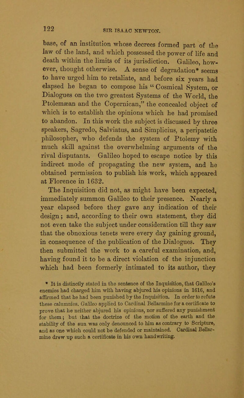 base, of an institution whose decrees formed part of the law of the land, and which possessed the power of life and death within the limits of its jurisdiction. Galileo, how- ever, thought otherwise. A sense of degradation* seems to have urged him to retaliate, and before six years had elapsed he began to compose his “ Cosmical System, or Dialogues on the two greatest Systems of the World, the Ptolemaean and the Copernican,” the concealed object of which is to establish the opinions which he had promised to abandon. In this work the subject is discussed by three speakers, Sagredo, Salviatus, and Simplicius, a peripatetic philosopher, who defends the system of Ptolemy with much skill against the overwhelming arguments of the rival disputants. Galileo hoped to escape notice by this indirect mode of propagating the new system, and he obtained permission to publish his work, which appeared at Florence in 1632. The Inquisition did not, as might have been expected, immediately summon Galileo to their presence. Nearly a year elapsed before they gave any indication of their design; and, according to their own statement, they did not even take the subject under consideration till they saw that the obnoxious tenets were every day gaining ground, in consequence of the publication of the Dialogues. They then submitted the work to a careful examination, and, having found it to be a direct violation of the injunction which had been formerly intimated to its author, they * It is distinctly stated in the sentence of the Inquisition, that Galileo’s enemies had charged him with having abjured his opinions in 1616, and affirmed that he had been punished by the Inquisition. In order to refute these calumnies. Galileo applied to Cardinal Bellarmine for a certificate to prove that he neither abjured his opinions, nor suffered any punishment for them; but that the doctrine of the motion of the earth and the stability of the sun was only denounced to him as contrary to Scripture, and as one which could not be defended or maintained. Cardinal Bellar- mine drew up such a certificate in his own handwriting.