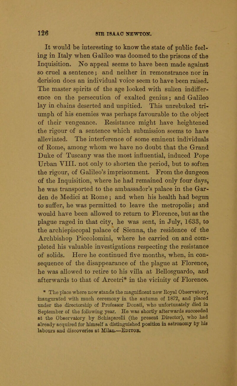 It would be interesting to know the state of public feel- ing in Italy when Galileo was doomed to the prisons of the Inquisition. No appeal seems to have been made against so cruel a sentence; and neither in remonstrance nor in derision does an individual voice seem to have been raised. The master spirits of the age looked with sullen indiffer- ence on the persecution of exalted genius; and Galileo lay in chains deserted and unpitied. This unrebuked tri- umph of his enemies was perhaps favourable to the object of their vengeance. Resistance might have heightened the rigour of a sentence which submission seems to have alleviated. The interference of some eminent individuals of Rome, among whom we have no doubt that the Grand Duke of Tuscany was the most influential, induced Pope Urban VIII. not only to shorten the period, but to soften the rigour, of Galileo’s imprisonment. From the dungeon of the Inquisition, where he had remained only four days, he was transported to the ambassador’s palace in the Gar- den de Medici at Rome; and when his health had begun to suffer, he was permitted to leave the metropolis; and would have been allowed to return to Florence, but as the plague raged in that city, he was sent, in July, 1633, to the archiepiscopal palace of Sienna, the residence of the Archbishop Piccolomini, where he carried on and com- pleted his valuable investigations respecting the resistance of solids. Here he continued five months, when, in con- sequence of the disappearance of the plague at Florence, he was allowed to retire to his villa at Bellosguardo, and afterwards to that of Arcetri* in the vicinity of Florence. * Tlie place where now stands the magnificent new Royal Observatory, inaugurated with much ceremony in the autumn of 1872, and placed under the directorship of Professor Donati, who unfortunately died in September of the following year. He was shortly afterwards succeeded at the Observatory by Schiaparelli (the present Director), who had already acquired for himself a distinguished position in astronomy by his labours and discoveries at Milan.—Editor.