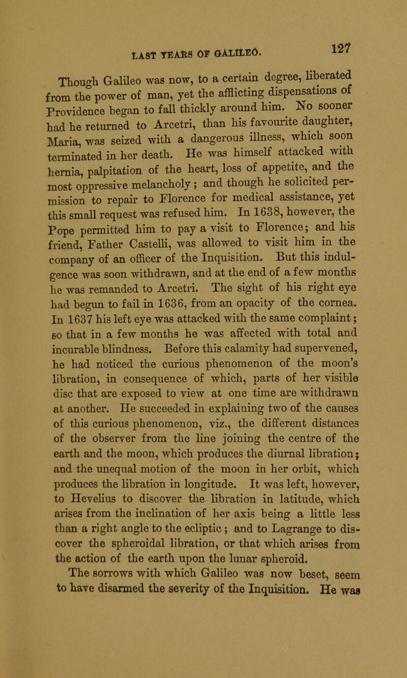 12? LAST TEARS OP GALILEO. Though Galileo was now, to a certain degree, liberated from the power of man, yet the afflicting dispensations of Providence began to fall thickly around him. No sooner had he returned to Arcetri, than his favourite daughter, Maria, was seized with a dangerous illness, which soon terminated in her death. He was himself attacked with hernia, palpitation of the heart, loss of appetite, and the most oppressive melancholy; and though he solicited per- mission to repair to Florence for medical assistance, yet this small request was refused him. In 1638, however, the Pope permitted him to pay a visit to Florence; and his friend, Father Castelli, was allowed to visit him in the company of an officer of the Inquisition. But this indul- gence was soon withdrawn, and at the end of a few months he was remanded to Arcetri. The sight of his right eye had begun to fail in 1636, from an opacity of the cornea. In 1637 his left eye was attacked with the same complaint; so that in a few months he was affected with total and incurable blindness. Before this calamity had supervened, he had noticed the curious phenomenon of the moon’s libration, in consequence of which, parts of her visible disc that are exposed to view at one time are withdrawn at another. He succeeded in explaining two of the causes of this curious phenomenon, viz., the different distances of the observer from the line joining the centre of the earth and the moon, which produces the diurnal libration; and the unequal motion of the moon in her orbit, which produces the libration in longitude. It was left, however, to Hevelius to discover the libration in latitude, which arises from the inclination of her axis being a little less than a right angle to the ecliptic; and to Lagrange to dis- cover the spheroidal libration, or that which arises from the action of the earth upon the lunar spheroid. The sorrows with which Galileo was now beset, seem to have disarmed the severity of the Inquisition. He was