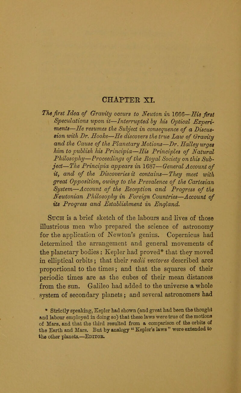 CHAPTER XI. Tfirst Idea of Gravity occurs to Newton in 1666—His first Speculations upon it—Interrupted by his Optical Experi- ments—He resumes the Subject in consequence of a Discus- sion with Dr. Hooke—He discovers the true Law of Gravity and the Cause of the Planetary Motions—Dr. Halley urges him to publish his Principia—His Principles of Natural Philosophy—Proceedings of the Royal Society on this Sub- ject—The Principia appears in 1687—General Account of it, and of the Discoveries it contains—They meet with greal Opposition, owing to the Prevalence of the Cartesian System—Account of the Reception and Progress of the Newtonian Philosophy in Foreign Countries—Account of its Progress and Establishment in England. Such is a brief sketch of the labours and lives of those illustrious men who prepared the science of astronomy for the application of Newton’s genius. Copernicus had determined the arrangement and general movements of the planetary bodies: Kepler had proved* that they moved in elliptical orbits; that their radii vectores described arcs proportional to the times; and that the squares of their periodic times are as the cubes of their mean distances from the sun. Galileo had added to the universe a whole system of secondary planets; and several astronomers had * Strictly speaking, Kepler had shown (and great had been the thought and labour employed in doing so) that theso laws were true of the motions of Mars, and that the third resulted from a comparison of the orbits of the Earth and Mars. But by analogy “ Kepler’s laws ’’ were extended to the other planets.—Editob.