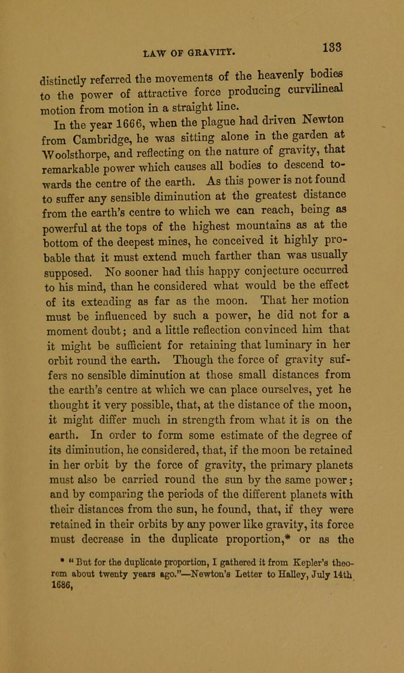 LAW OF GRAVITY. distinctly referred the movements of the heavenly bodies to the power of attractive force producing curvilmeal motion from motion in a straight line. In the yeaT 1666, when the plague had driven Newton from Cambridge, he was sitting alone in the garden at Woolsthorpe, and reflecting on the nature of gravity, that remarkable power which causes all bodies to descend to- wards the centre of the earth. As this power is not found to suffer any sensible diminution at the greatest distance from the earth’s centre to which we can reach, being as powerful at the tops of the highest mountains as at the bottom of the deepest mines, he conceived it highly pro- bable that it must extend much farther than was usually supposed. No sooner had this happy conjecture occurred to his mind, than he considered what would be the effect of its extending as far as the moon. That her motion must be influenced by such a power, he did not for a moment doubt; and a little reflection convinced him that it might be sufficient for retaining that luminary in her orbit round the earth. Though the force of gravity suf- fers no sensible diminution at those small distances from the earth’s centre at which we can place ourselves, yet he thought it very possible, that, at the distance of the moon, it might differ much in strength from what it is on the earth. In order to form some estimate of the degree of its diminution, he considered, that, if the moon be retained in her orbit by the force of gravity, the primary planets must also be carried round the sun by the same power; and by comparing the periods of the different planets with their distances from the sun, he found, that, if they were retained in their orbits by any power like gravity, its force must decrease in the duplicate proportion,* or as the * “ But for the duplicate proportion, I gathered it from Kepler’s theo- rem about twenty years ago.”—Newton’s Letter to Halley, July 14th 1686,