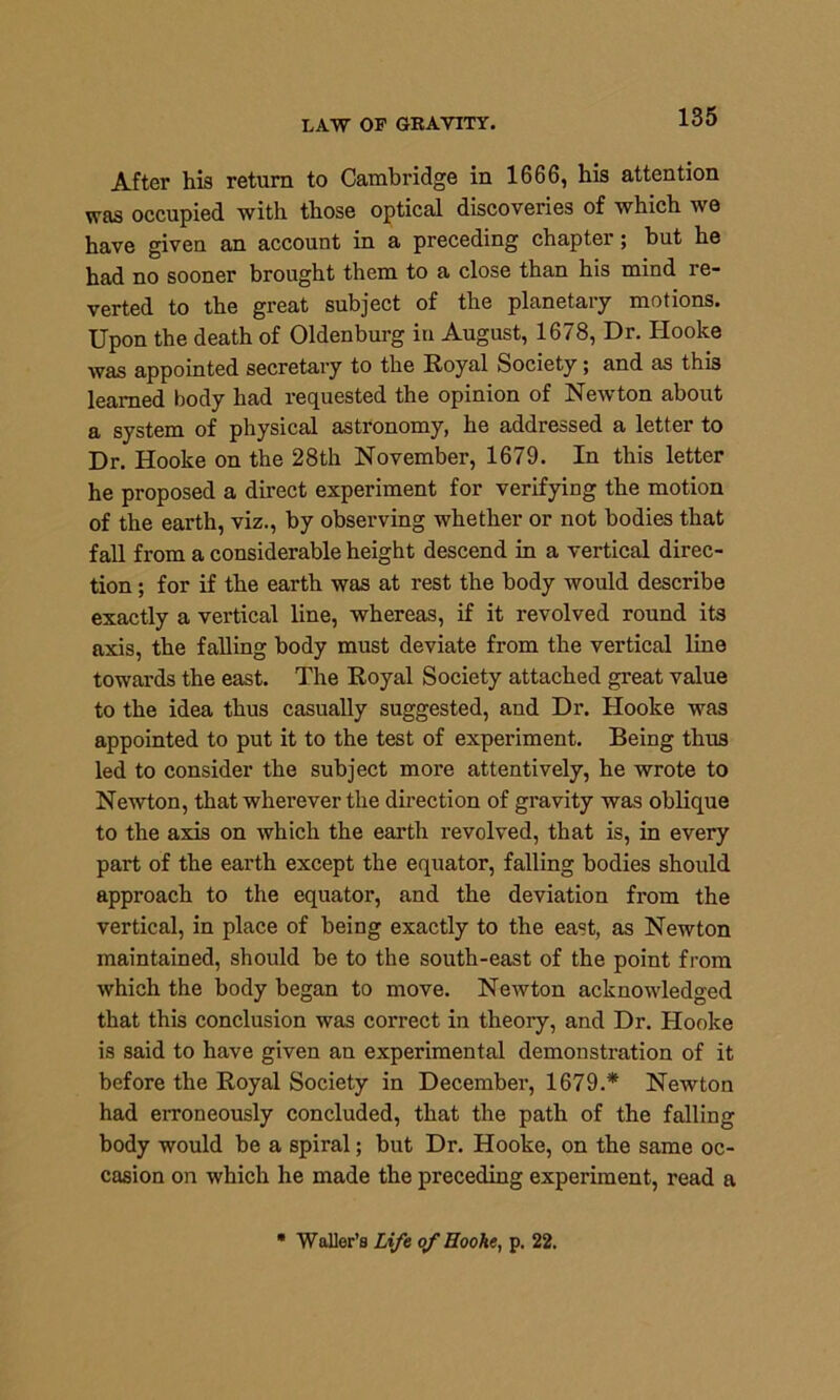 After his return to Cambridge in 1666, his attention was occupied with those optical discoveries of which we have given an account in a preceding chapter; but he had no sooner brought them to a close than his mind re- verted to the great subject of the planetary motions. Upon the death of Oldenburg in August, 1678, Dr. Hooke was appointed secretary to the Royal Society; and as this learned body had requested the opinion of Newton about a system of physical astronomy, he addressed a letter to Dr. Hooke on the 28th November, 1679. In this letter he proposed a direct experiment for verifying the motion of the earth, viz., by observing whether or not bodies that fall from a considerable height descend in a vertical direc- tion ; for if the earth was at rest the body would describe exactly a vertical line, whereas, if it revolved round its axis, the falling body must deviate from the vertical line towards the east. The Royal Society attached great value to the idea thus casually suggested, and Dr. Hooke was appointed to put it to the test of experiment. Being thus led to consider the subject more attentively, he wrote to Newton, that wherever the direction of gravity was oblique to the axis on which the earth revolved, that is, in every part of the earth except the equator, falling bodies should approach to the equator, and the deviation from the vertical, in place of being exactly to the east, as Newton maintained, should be to the south-east of the point from which the body began to move. Newton acknowledged that this conclusion was correct in theory, and Dr. Hooke is said to have given an experimental demonstration of it before the Royal Society in December, 1679.* Newton had erroneously concluded, that the path of the falling body would be a spiral; but Dr. Hooke, on the same oc- casion on which he made the preceding experiment, read a Waller’s Life of Hooke, p. 22.