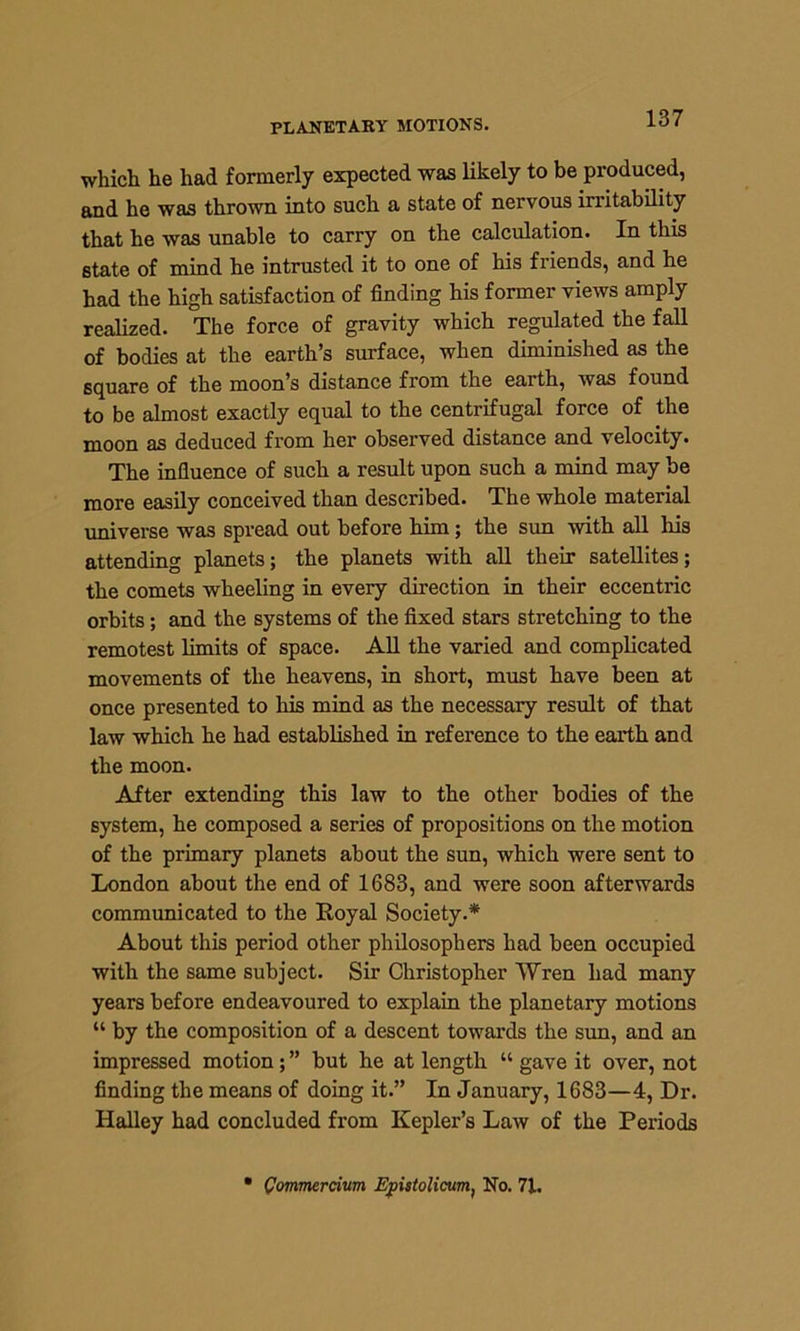 PLANETARY MOTIONS. which he had formerly expected was likely to be produced, and he was thrown into such a state of nervous irritability that he was unable to carry on the calculation. In this state of mind he intrusted it to one of his friends, and he had the high satisfaction of finding his former views amply realized. The force of gravity which regulated the fall of bodies at the earth’s surface, when diminished as the square of the moon’s distance from the earth, was found to be almost exactly equal to the centrifugal force of the moon as deduced from her observed distance and velocity. The influence of such a result upon such a mind may be more easily conceived than described. The whole material universe was spread out before him; the sun with all his attending planets; the planets with all their satellites; the comets wheeling in every direction in their eccentric orbits; and the systems of the fixed stars stretching to the remotest limits of space. All the varied and complicated movements of the heavens, in short, must have been at once presented to his mind as the necessary result of that law which he had established in reference to the earth and the moon. After extending this law to the other bodies of the system, he composed a series of propositions on the motion of the primary planets about the sun, which were sent to London about the end of 1683, and were soon afterwards communicated to the Royal Society.* About this period other philosophers had been occupied with the same subject. Sir Christopher Wren had many years before endeavoured to explain the planetary motions “ by the composition of a descent towards the sun, and an impressed motion; ” but he at length “ gave it over, not finding the means of doing it.” In January, 1683—4, Dr. Halley had concluded from Kepler’s Law of the Periods Qommercium Epstolicum, No. 71.