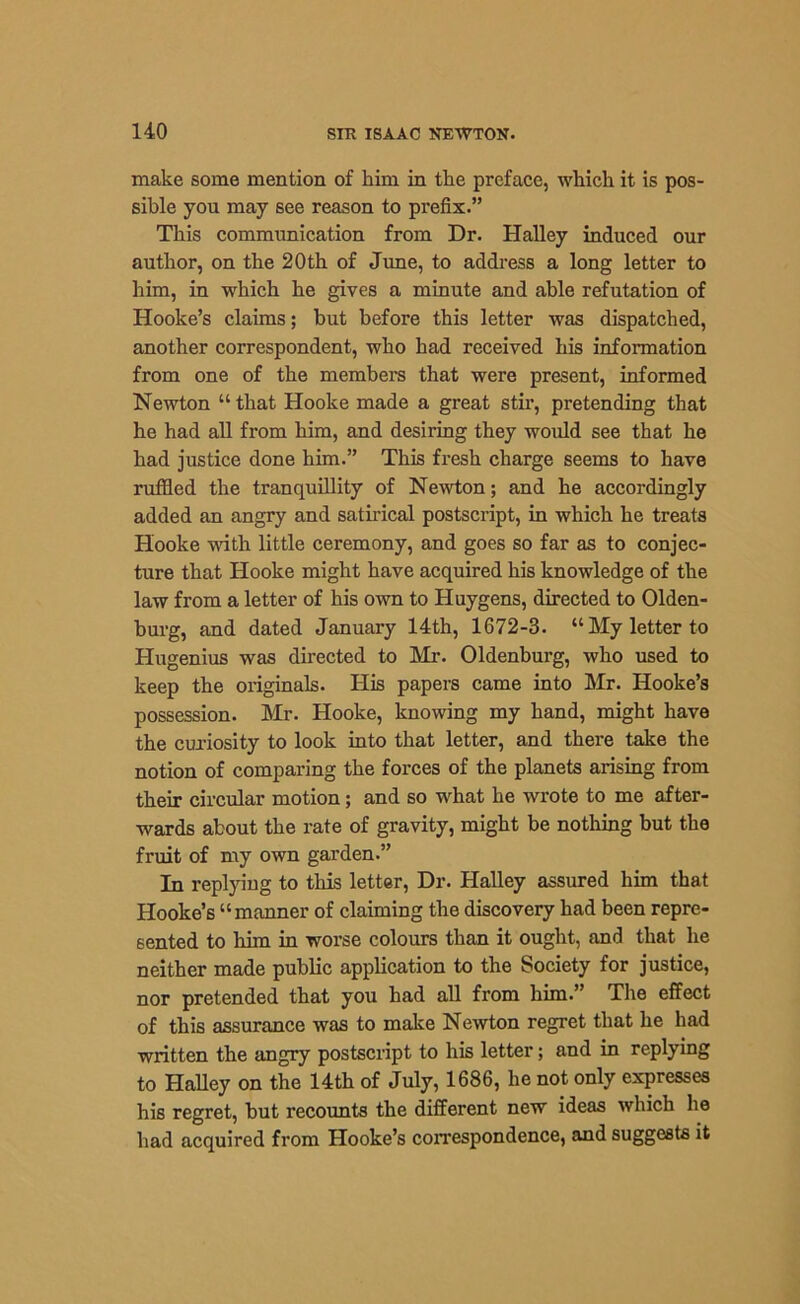 make some mention of him in tlie preface, which it is pos- sible you may see reason to prefix.” This communication from Dr. Halley induced our author, on the 20 th of June, to address a long letter to him, in which he gives a minute and able refutation of Hooke’s claims; but before this letter was dispatched, another correspondent, who had received his information from one of the members that were present, informed Newton “that Hooke made a great stir, pretending that he had all from him, and desiring they would see that he had justice done him.” This fresh charge seems to have ruffled the tranquillity of Newton; and he accordingly added an angry and satirical postscript, in which he treats Hooke with little ceremony, and goes so far as to conjec- ture that Hooke might have acquired his knowledge of the law from a letter of his own to Huygens, directed to Olden- burg, and dated January 14th, 1672-3. “My letter to Hugenius was directed to Mr. Oldenburg, who used to keep the originals. His papers came into Mr. Hooke’s possession. Mr. Hooke, knowing my hand, might have the curiosity to look into that letter, and there take the notion of comparing the forces of the planets arising from their circular motion; and so what he wrote to me after- wards about the rate of gravity, might be nothing but the fruit of my own garden.” In replying to this letter, Dr. Halley assured him that Hooke’s “manner of claiming the discovery had been repre- sented to him in worse colours than it ought, and that he neither made public application to the Society for justice, nor pretended that you had all from him.” The effect of this assurance was to make Newton regret that he had written the angry postscript to his letter; and in replying to Halley on the 14th of July, 1686, he not only expresses his regret, but recounts the different new ideas which lie had acquired from Hooke’s correspondence, and suggests it