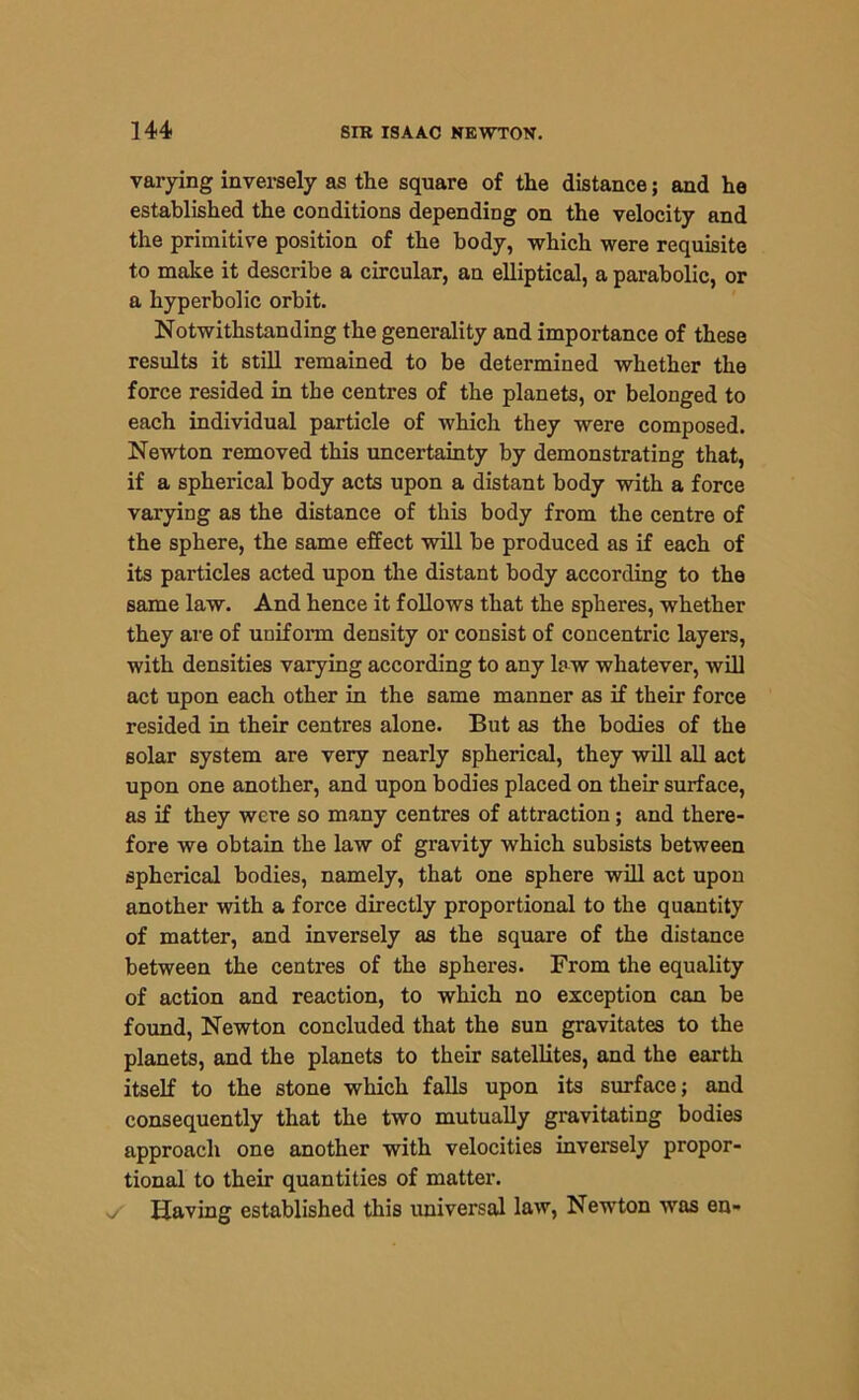 varying inversely as the square of the distance; and he established the conditions depending on the velocity and the primitive position of the body, which were requisite to make it describe a circular, an elliptical, a parabolic, or a hyperbolic orbit. Notwithstanding the generality and importance of these results it still remained to be determined whether the force resided in the centres of the planets, or belonged to each individual particle of which they were composed. Newton removed this uncertainty by demonstrating that, if a spherical body acts upon a distant body with a force varying as the distance of this body from the centre of the sphere, the same effect will be produced as if each of its particles acted upon the distant body according to the same law. And hence it follows that the spheres, whether they are of uniform density or consist of concentric layers, with densities varying according to any la w whatever, will act upon each other in the same manner as if their force resided in their centres alone. But as the bodies of the solar system are very nearly spherical, they will all act upon one another, and upon bodies placed on their surface, as if they were so many centres of attraction; and there- fore we obtain the law of gravity which subsists between spherical bodies, namely, that one sphere will act upon another with a force directly proportional to the quantity of matter, and inversely as the square of the distance between the centres of the spheres. From the equality of action and reaction, to which no exception can be found, Newton concluded that the sun gravitates to the planets, and the planets to their satellites, and the earth itself to the stone which falls upon its surface; and consequently that the two mutually gravitating bodies approach one another with velocities inversely propor- tional to their quantities of matter, v/ Having established this universal law, Newton wras en-