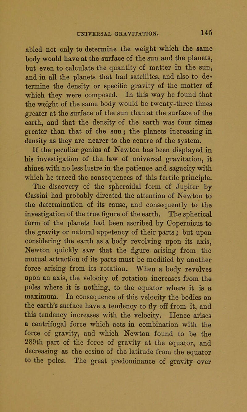 UNIVERSAL GRAVITATION. abled not only to determine the weight which the same body would have at the surface of the sun and the planets, but even to calculate the quantity of matter in the sun, and in all the planets that had satellites, and also to de- termine the density or specific gravity of the matter of -which they were composed. In this way he found that the weight of the same body would be twenty-three times greater at the surface of the sun than at the surface of the earth, and that the density of the earth was four times greater than that of the sun; the planets increasing in density as they are nearer to the centre of the system. If the peculiar genius of Newton has been displayed in his investigation of the law of universal gravitation, it shines with no less lustre in the patience and sagacity with which he traced the consequences of this fertile principle. The discovery of the spheroidal form of Jupiter by Cassini had probably directed the attention of Newton to the determination of its cause, and consequently to the investigation of the true figure of the earth. The spherical form of the planets had been ascribed by Copernicus to the gravity or natural appetency of their parts; but upon considering the earth as a body revolving upon its axis, Newton quickly saw that the figure arising from the mutual attraction of its parts must be modified by another force arising from its rotation. When a body revolves upon an axis, the velocity of rotation increases from the poles where it is nothing, to the equator where it is a maximum. In consequence of this velocity the bodies on the earth’s surface have a tendency to fly off from it, and this tendency increases with the velocity. Hence arises a centrifugal force which acts in combination with the force of gravity, and which Newton found to be the 289th part of the force of gravity at the equator, and decreasing as the cosine of the latitude from the equator to the poles. The great predominance of gravity over