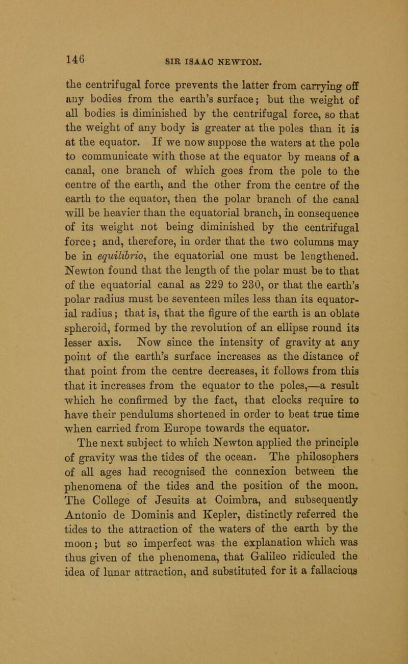 the centrifugal force prevents the latter from carrying off auy bodies from the earth’s surface; but the weight of all bodies is diminished by the centrifugal force, so that the weight of any body is greater at the poles than it is at the equator. If we now suppose the waters at the pole to communicate with those at the equator by means of a canal, one branch of which goes from the pole to the centre of the earth, and the other from the centre of the earth to the equator, then the polar branch of the canal will be heavier than the equatorial branch, in consequence of its weight not being diminished by the centrifugal force; and, therefore, in order that the two columns may be in equilibria, the equatorial one must be lengthened. Newton found that the length of the polar must be to that of the equatorial canal as 229 to 230, or that the earth’s polar radius must be seventeen miles less than its equator- ial radius; that is, that the figure of the earth is an oblate spheroid, formed by the revolution of an ellipse round its lesser axis. Now since the intensity of gravity at any point of the earth’s surface increases as the distance of that point from the centre decreases, it follows from this that it increases from the equator to the poles,—a result which he confirmed by the fact, that clocks require to have their pendulums shortened in order to beat true time when carried from Europe towards the equator. The next subject to which Newton applied the principle of gravity was the tides of the ocean. The philosophers of all ages had recognised the connexion between the phenomena of the tides and the position of the moon. The College of Jesuits at Coimbra, and subsequently Antonio de Dominis and Kepler, distinctly referred the tides to the attraction of the waters of the earth by the moon; but so imperfect was the explanation which was thus given of the phenomena, that Galileo ridiculed the idea of lunar attraction, and substituted for it a fallacious