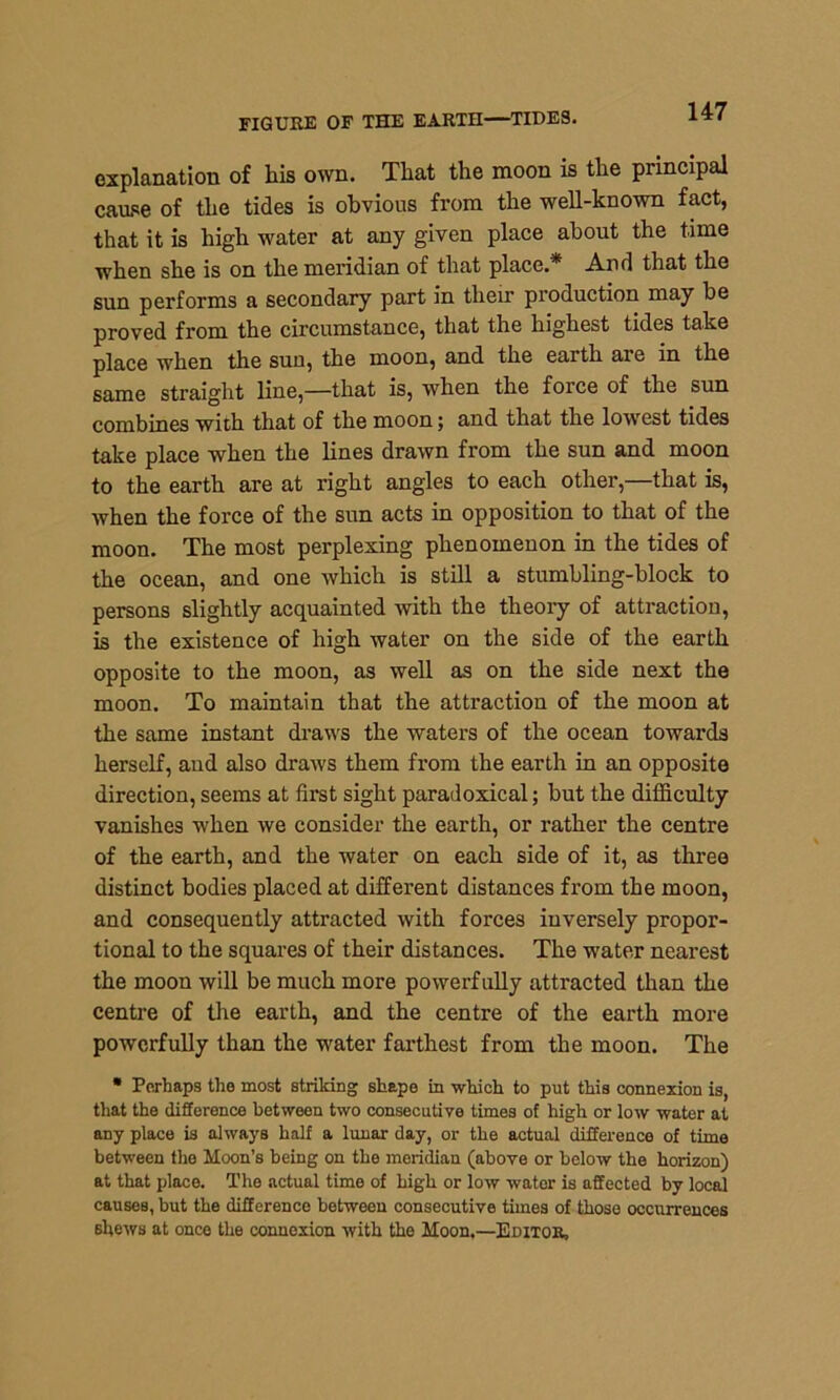 FIGURE OF THE EARTH—TIDES. explanation of his own. That the moon is the principal cause of the tides is obvious from the well-known fact, that it is high water at any given place about the time when she is on the meridian of that place.* And that the sun performs a secondary part in their production may be proved from the circumstance, that the highest tides take place when the suu, the moon, and the earth are in the same straight line,—that is, when the force of the sun combines with that of the moon; and that the lowest tides take place when the lines drawn from the sun and moon to the earth are at right angles to each other,—that is, when the force of the sun acts in opposition to that of the moon. The most perplexing phenomenon in the tides of the ocean, and one which is still a stumbling-block to persons slightly acquainted with the theory of attraction, is the existence of high water on the side of the earth opposite to the moon, as well as on the side next the moon. To maintain that the attraction of the moon at the same instant draws the waters of the ocean towards herself, and also draws them from the earth in an opposite direction, seems at first sight paradoxical; but the difficulty vanishes when we consider the earth, or rather the centre of the earth, and the water on each side of it, as three distinct bodies placed at different distances from the moon, and consequently attracted with forces inversely propor- tional to the squares of their distances. The water nearest the moon will be much more powerfully attracted than the centre of the earth, and the centre of the earth more powerfully than the water farthest from the moon. The • Perhaps the most striking shape in which to put this connexion is, that the difference between two consecutive times of high or low water at any place is always half a lunar day, or the actual difference of time between the Moon’s being on the meridian (above or below the horizon) at that place. The actual time of high or low water is affected by local causes, but the difference between consecutive times of those occurrences shews at once the connexion with the Moon,—Editor,