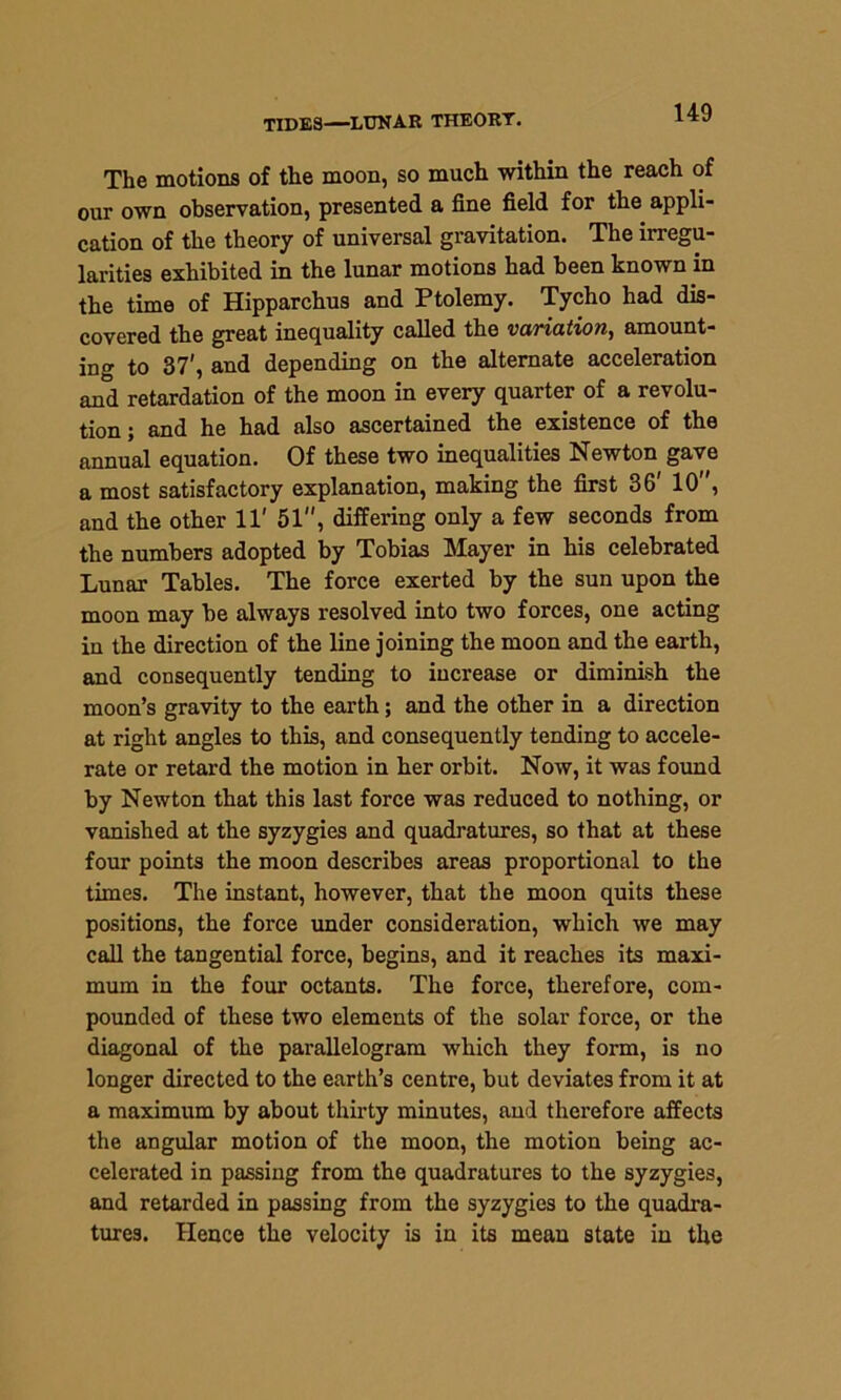 TIDES—LUNAR THEORY. The motions of the moon, so much within the reach of our own observation, presented a fine field for the appli- cation of the theory of universal gravitation. The irregu- larities exhibited in the lunar motions had been known in the time of Hipparchus and Ptolemy. Tycho had dis- covered the great inequality called the variation, amount- ing to 37', and depending on the alternate acceleration and retardation of the moon in every quarter of a revolu- tion ; and he had also ascertained the existence of the annual equation. Of these two inequalities Newton gave a most satisfactory explanation, making the first 36' 10 , and the other 11' 51, differing only a few seconds from the numbers adopted by Tobias Mayer in his celebrated Lunar Tables. The force exerted by the sun upon the moon may be always resolved into two forces, one acting in the direction of the line joining the moon and the earth, and consequently tending to increase or diminish the moon’s gravity to the earth; and the other in a direction at right angles to this, and consequently tending to accele- rate or retard the motion in her orbit. Now, it was found by Newton that this last force was reduced to nothing, or vanished at the syzygies and quadratures, so that at these four points the moon describes areas proportional to the times. The instant, however, that the moon quits these positions, the force under consideration, which we may call the tangential force, begins, and it reaches its maxi- mum in the four octants. The force, therefore, com- pounded of these two elements of the solar force, or the diagonal of the parallelogram which they form, is no longer directed to the earth’s centre, but deviates from it at a maximum by about thirty minutes, and therefore affects the angular motion of the moon, the motion being ac- celerated in passing from the quadratures to the syzygies, and retarded in passing from the syzygies to the quadra- tures. Hence the velocity is in its mean state in the