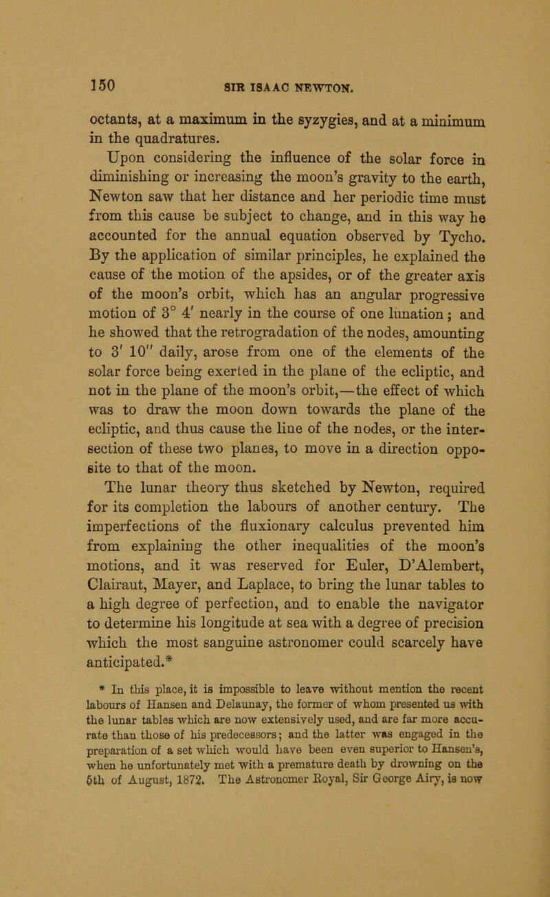 octants, at a maximum in the syzygies, and at a minimum in the quadratures. Upon considering the influence of the solar force in diminishing or increasing the moon’s gravity to the earth, Newton saw that her distance and her periodic time must from this cause be subject to change, and in this way he accounted for the annual equation observed by Tycho. By the application of similar principles, he explained the cause of the motion of the apsides, or of the greater axis of the moon’s orbit, which has an angular progressive motion of 3° 4' nearly in the course of one lunation; and he showed that the retrogradation of the nodes, amounting to 3' 10 daily, arose from one of the elements of the solar force being exerted in the plane of the ecliptic, and not in the plane of the moon’s orbit,—the effect of which was to draw the moon down towards the plane of the ecliptic, and thus cause the line of the nodes, or the inter- section of these two planes, to move in a direction oppo- site to that of the moon. The lunar theory thus sketched by Newton, required for its completion the labours of another century. The imperfections of the fluxionary calculus prevented him from explaining the other inequalities of the moon’s motions, and it was reserved for Euler, D’Alembert, Clairaut, Mayer, and Laplace, to bring the lunar tables to a high degree of perfection, and to enable the navigator to determine his longitude at sea with a degree of precision which the most sanguine astronomer could scarcely have anticipated.* * In this place, it is impossible to leave -without mention the recent labours of Hansen and Delaunay, the former of whom presented us with the lunar tables which are now extensively used, and are far more accu- rate than those of his predecessors; and the latter was engaged in the preparation of a set which would have been even superior to Hansen’s, when he unfortunately met with a premature death by drowning on the §th of August, 1872. The Astronomer Royal, Sir George Airy, is now