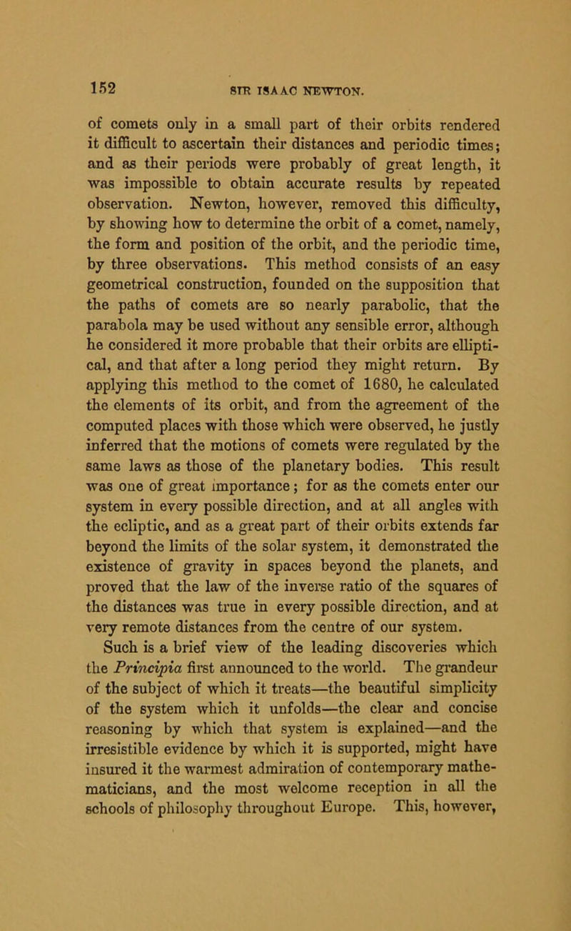 of comets only in a small part of their orbits rendered it difficult to ascertain their distances and periodic times; and as their periods were probably of great length, it was impossible to obtain accurate results by repeated observation. Newton, however, removed this difficulty, by showing how to determine the orbit of a comet, namely, the form and position of the orbit, and the periodic time, by three observations. This method consists of an easy geometrical construction, founded on the supposition that the paths of comets are so nearly parabolic, that the parabola may be used without any sensible error, although he considered it more probable that their orbits are ellipti- cal, and that after a long period they might return. By applying this method to the comet of 1680, he calculated the elements of its orbit, and from the agreement of the computed places with those which were observed, he justly inferred that the motions of comets were regulated by the same laws as those of the planetary bodies. This result was one of great importance; for as the comets enter our system in every possible direction, and at all angles with the ecliptic, and as a great part of their orbits extends far beyond the limits of the solar system, it demonstrated the existence of gravity in spaces beyond the planets, and proved that the law of the inverse ratio of the squares of the distances was true in every possible direction, and at veiy remote distances from the centre of our system. Such is a brief view of the leading discoveries which the Principia first announced to the world. The grandeur of the subject of which it treats—the beautiful simplicity of the system which it unfolds—the clear and concise reasoning by which that system is explained—and the irresistible evidence by which it is supported, might have insured it the warmest admiration of contemporary mathe- maticians, and the most welcome reception in all the schools of philosophy throughout Europe. This, however,