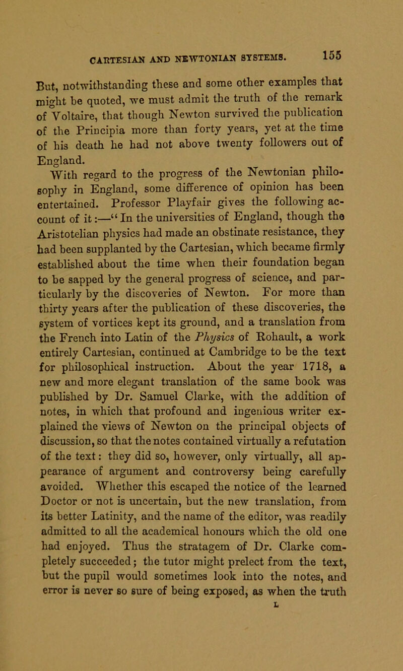 But, notwithstanding these and some other examples that might be quoted, we must admit the truth of the remark of Voltaire, that though Newton survived the publication of the Principia more than forty years, yet at the time of his death he had not above twenty followers out of England. With regard to the progress of the Newtonian philo- sophy in England, some difference of opinion has been entertained. Professor Playfair gives the following ac- count of it:—“In the universities of England, though the Aristotelian physics had made an obstinate resistance, they had been supplanted by the Cartesian, which became firmly established about the time when their foundation began to be sapped by the general progress of science, and par- ticularly by the discoveries of Newton. For more than thirty years after the publication of these discoveries, the 6ystem of vortices kept its ground, and a translation from the French into Latin of the Physics of Rohault, a work entirely Cartesian, continued at Cambridge to be the text for philosophical instruction. About the year 1718, a new and more elegant translation of the same book was published by Dr. Samuel Clarke, with the addition of notes, in which that profound and ingenious writer ex- plained the views of Newton on the principal objects of discussion, so that the notes contained virtually a refutation of the text: they did so, however, only virtually, all ap- pearance of argument and controversy being carefully avoided. Whether this escaped the notice of the learned Doctor or not is uncertain, but the new translation, from its better Latinity, and the name of the editor, was readily admitted to all the academical honours which the old one had enjoyed. Thus the stratagem of Dr. Clarke com- pletely succeeded; the tutor might prelect from the text, but the pupil would sometimes look into the notes, and error is never so sure of being exposed, as when the truth L