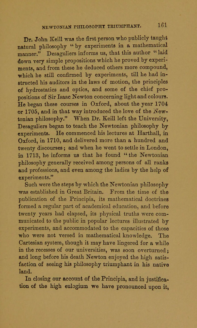 NEWTONIAN PHILOSOPHY TRIUMPHANT. Dr. John Keill was the first person who publicly taught natural philosophy “by experiments in a mathematical manner.” Desaguliers informs us, that this author “ laid down very simple propositions which he proved by experi- ments, and from these he deduced others more compound, which he still confirmed by experiments, till he had in- structed his auditors in the laws of motion, the principles of hydrostatics and optics, and some of the chief pro- positions of Sir Isaac Newton concerning light and colours. He began these courses in Oxford, about the year 1704 or 1705, and in that way introduced the love of the New- tonian philosophy.” When Dr. Keill left the University, Desaguliers began to teach the Newtonian philosophy by experiments. He commenced his lectures at Harthall, in Oxford, in 1710, and delivered more than a hundred and twenty discourses; and when he Avent to settle in London, in 1713, he informs us that he found “ the NeAvtonian philosophy generally received among persons of all ranks and professions, and even among the ladies by the help of experiments.” Such Avere the steps by which the Newtonian philosophy was established in Great Britain. From the time of the publication of the Principia, its mathematical doctrines formed a regular part of academical education, and before twenty years had elapsed, its physical truths were com- municated to the public in popular lectures illustrated by experiments, and accommodated to the capacities of those who were not versed in mathematical knOAvledge. The Cartesian system, though it may have lingered for a while in the recesses of our universities, was soon overturned; and long before his death Newton enjoyed the high satis- faction of seeing his philosophy triumphant in his native land. In closing our account of the Principia, and in justifica- tion of the high eulogium we have pronounced upon it,
