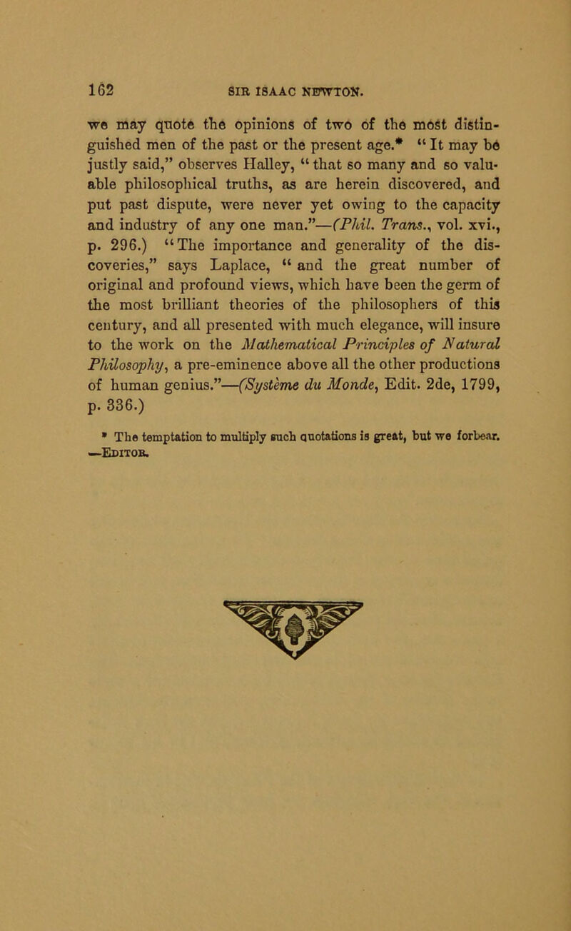 we may quote the opinions of two of the most distin- guished men of the past or the present age.* “ It may be justly said,” observes Halley, “ that so many and so valu- able philosophical truths, as are herein discovered, and put past dispute, were never yet owing to the capacity and industry of any one man.”—(Phil. Trans., vol. xvi., p. 296.) “The importance and generality of the dis- coveries,” says Laplace, “ and the great number of original and profound views, which have been the germ of the most brilliant theories of the philosophers of this century, and all presented with much elegance, will insure to the work on the Mathematical Principles of Natural Philosophy, a pre-eminence above all the other productions of human genius.”—(Syst'eme du Monde, Edit. 2de, 1799, p. 336.) * The temptation to multiply such quotations is great, but we forbear. —Editob.