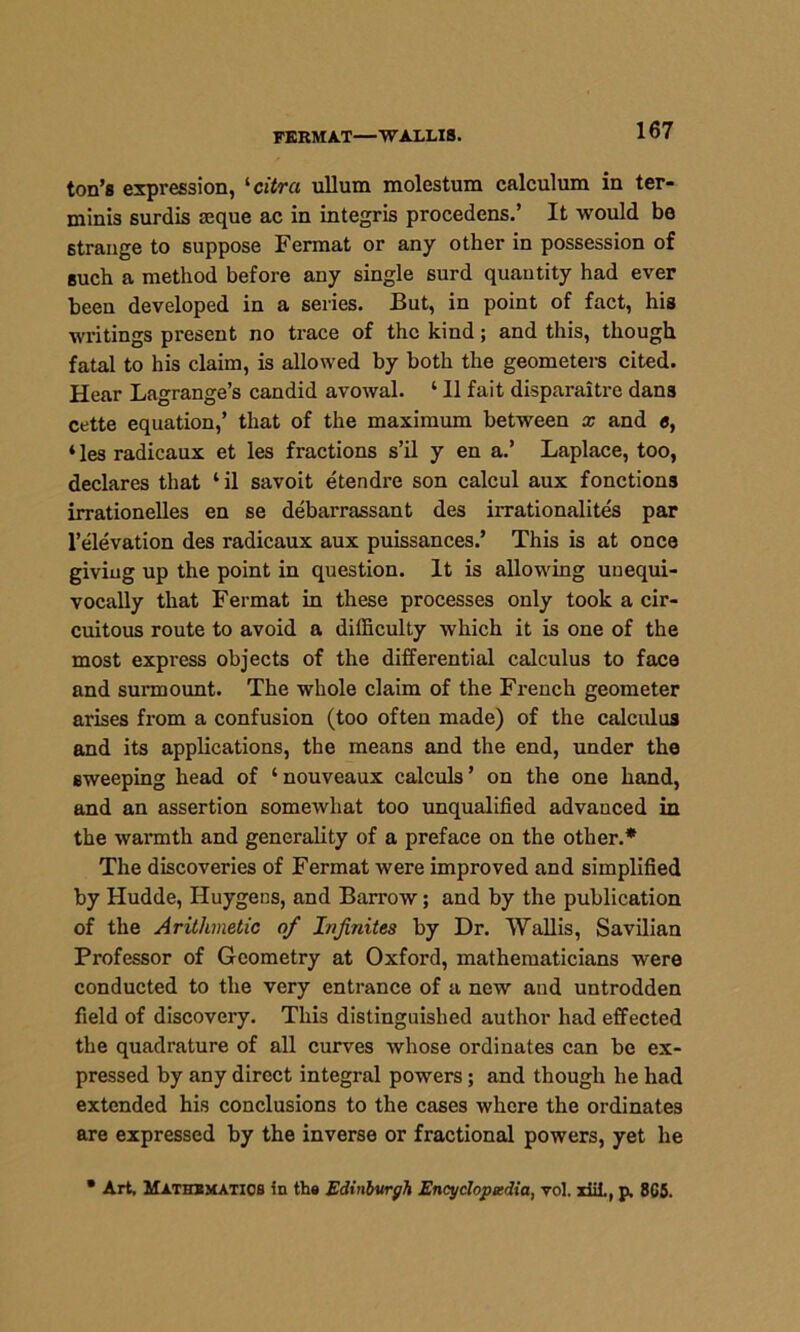 FERMAT—WALLIS. ton’s expression, '■citra ullum molestum calculum in ter- ming surdis aeque ac in integris procedens.’ It would bo strange to suppose Fermat or any other in possession of such a method before any single surd quantity had ever been developed in a series. But, in point of fact, his writings present no trace of the kind; and this, though fatal to his claim, is allowed by both the geometers cited. Hear Lagrange’s candid avowal. ‘ 11 fait disparaitre dans cette equation,’ that of the maximum between x and «, ‘lesradicaux et les fractions s’il y en a.’ Laplace, too, declares that ‘il savoit etendre son calcul aux fonctions irrationelles en se debarrassant des irrationalites par l’elevation des radicaux aux puissances.’ This is at once giving up the point in question. It is allowing unequi- vocally that Fermat in these processes only took a cir- cuitous route to avoid a difficulty which it is one of the most express objects of the differential calculus to face and surmount. The whole claim of the French geometer arises from a confusion (too often made) of the calculus and its applications, the means and the end, under the sweeping head of ‘ nouveaux calculs ’ on the one hand, and an assertion somewhat too unqualified advanced in the warmth and generality of a preface on the other.* The discoveries of Fermat were improved and simplified by Hudde, Huygens, and Barrow; and by the publication of the Arithmetic of Infinites by Dr. Wallis, Savilian Professor of Geometry at Oxford, mathematicians were conducted to the very entrance of a new and untrodden field of discovery. This distinguished author had effected the quadrature of all curves whose ordinates can be ex- pressed by any direct integral powers; and though he had extended his conclusions to the cases where the ordinates are expressed by the inverse or fractional powers, yet he • Art, Mathematics in the Edinburgh Encyclopedia, vol. xiil., p, 865.