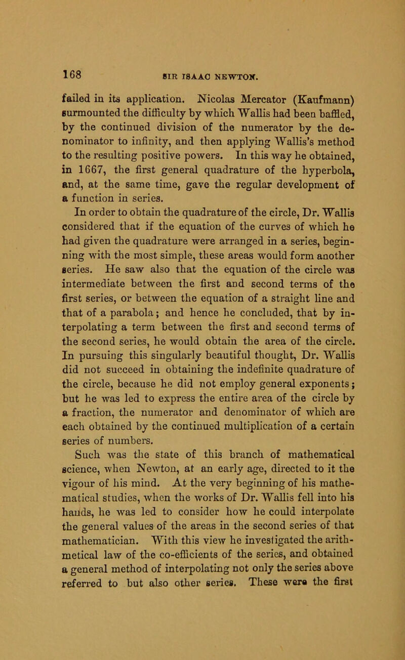 failed in its application. Nicolas Mercator (Kaufmann) surmounted the difficulty by which Wallis had been baffled, by the continued division of the numerator by the de- nominator to infinity, and then applying Wallis’s method to the resulting positive powers. In this way he obtained, in 1667, the first general quadrature of the hyperbola, and, at the same time, gave the regular development of a function in series. In order to obtain the quadrature of the circle, Dr. Wallis considered that if the equation of the curves of which he had given the quadrature were arranged in a series, begin- ning with the most simple, these areas would form another series. He saw also that the equation of the circle was intermediate between the first and second terms of the first series, or between the equation of a straight line and that of a parabola; and hence he concluded, that by in- terpolating a term between the first and second terms of the second series, he would obtain the area of the circle. In pursuing this singularly beautiful thought, Dr. Wallis did not succeed in obtaining the indefinite quadrature of the circle, because he did not employ general exponents; but he was led to express the entire area of the circle by a fraction, the numerator and denominator of which are each obtained by the continued multiplication of a certain series of numbers. Such was the state of this branch of mathematical science, when Newton, at an early age, directed to it the vigour of his mind. At the very beginning of his mathe- matical studies, when the works of Dr. Wallis fell into his hands, he was led to consider how he could interpolate the general values of the areas in the second series of that mathematician. With this view he investigated the arith- metical law of the co-efficients of the series, and obtained a general method of interpolating not only the series above referred to but also other series. These wera the first