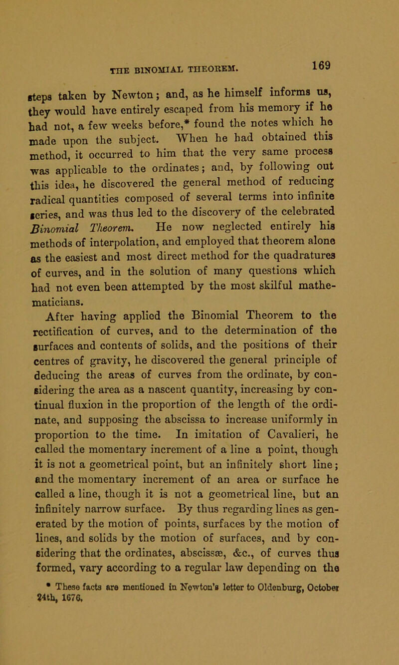 THE BINOMIAL THEOREM. steps taken by Newton; and, as he himself informs us, they would have entirely escaped from his memory if he had not, a few weeks before,* found the notes which he made upon the subject. When he had obtained this method, it occurred to him that the very same process was applicable to the ordinates; and, by following out this idea, he discovered the general method of reducing radical quantities composed of several terms into infinite series, and was thus led to the discovery of the celebrated Binomial Theorem. He now neglected entirely his methods of interpolation, and employed that theorem alone as the easiest and most direct method for the quadratures of curves, and in the solution of many questions which had not even been attempted by the most skilful mathe- maticians. After having applied the Binomial Theorem to the rectification of curves, and to the determination of the surfaces and contents of solids, and the positions of their centres of gravity, he discovered the general principle of deducing the areas of curves from the ordinate, by con- sidering the area as a nascent quantity, increasing by con- tinual fluxion in the proportion of the length of the ordi- nate, and supposing the abscissa to increase uniformly in proportion to the time. In imitation of Cavalieri, he called the momentary increment of a line a point, though it is not a geometrical point, but an infinitely short line; and the momentary increment of an area or surface he called a line, though it is not a geometrical line, but an infinitely narrow surface. By thus regarding lines as gen- erated by the motion of points, surfaces by the motion of lines, and solids by the motion of surfaces, and by con- sidering that the ordinates, absciss®, &c., of curves thus formed, vary according to a regular law depending on the • These facts are mentioned in Newton’s letter to Oldenburg, October 84th, 1670,