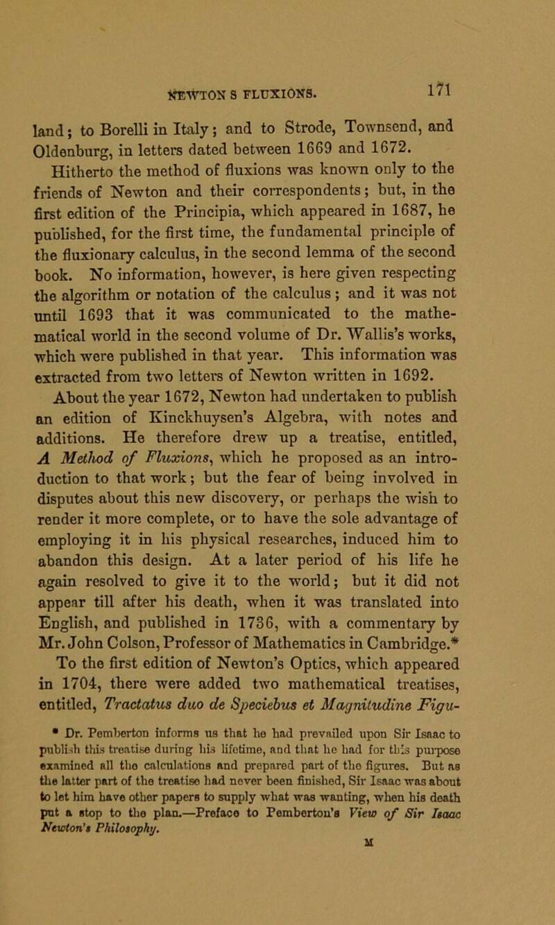NEWTON S FLUXIONS. land; to Borelli in Italy ; and to Strode, Townsend, and Oldenburg, in letters dated between 1669 and 1672. Hitherto the method of fluxions was known only to the friends of Newton and their correspondents; but, in the first edition of the Principia, which appeared in 1687, he published, for the first time, the fundamental principle of the fluxionary calculus, in the second lemma of the second book. No information, however, is here given respecting the algorithm or notation of the calculus ; and it was not until 1693 that it was communicated to the mathe- matical world in the second volume of Dr. Wallis’s works, which were published in that year. This information was extracted from two letters of Newton written in 1692. About the year 1672, Newton had undertaken to publish an edition of Kinckhuysen’s Algebra, with notes and additions. He therefore drew up a treatise, entitled, A Method of Fluxions, which he proposed as an intro- duction to that work; but the fear of being involved in disputes about this new discovery, or perhaps the wish to render it more complete, or to have the sole advantage of employing it in his physical researches, induced him to abandon this design. At a later period of his life he again resolved to give it to the world; but it did not appear till after his death, when it was translated into English, and published in 1736, with a commentary by Mr. John Colson, Professor of Mathematics in Cambridge.* To the first edition of Newton’s Optics, which appeared in 1704, there were added two mathematical treatises, entitled, Tractatus duo de Speciebus et Macjniludine Figu- • Dr. Pemberton informs us that he had prevailed upon Sir Isaac to publish this treatise during his lifetime, and that he had for this purpose examined all tho calculations and prepared part of the figures. But as the latter part of the treatise had nover been finished, Sir Isaac was about to let him have other papers to supply what was wanting, when his death put a stop to the plan.—Prefaco to Pemberton’s View of Sir Isaac Newton’s Philosophy. M