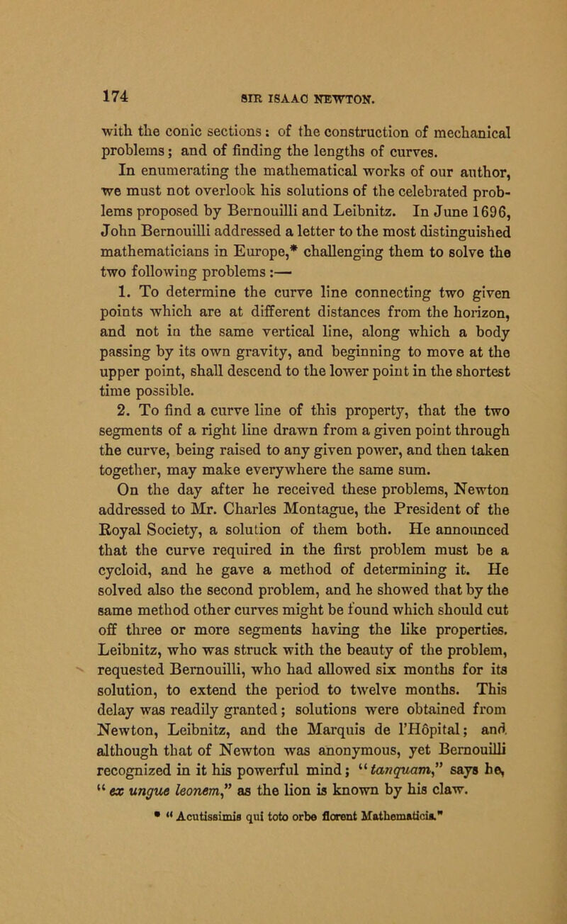 with the conic sections : of the construction of mechanical problems; and of finding the lengths of curves. In enumerating the mathematical works of our author, we must not overlook his solutions of the celebrated prob- lems proposed by Bernouilli and Leibnitz. In June 1696, John Bernouilli addressed a letter to the most distinguished mathematicians in Europe,* challenging them to solve the two following problems :— 1. To determine the curve line connecting two given points which are at different distances from the horizon, and not in the same vertical line, along which a body passing by its own gravity, and beginning to move at the upper point, shall descend to the lower point in the shortest time possible. 2. To find a curve line of this property, that the two segments of a right line drawn from a given point through the curve, being raised to any given power, and then taken together, may make everywhere the same sum. On the day after he received these problems, Newton addressed to Mr. Charles Montague, the President of the Royal Society, a solution of them both. He announced that the curve required in the first problem must be a cycloid, and he gave a method of determining it. He solved also the second problem, and he showed that by the same method other curves might be found which should cut off three or more segments having the like properties. Leibnitz, who was struck with the beauty of the problem, requested Bernouilli, who had allowed six months for its solution, to extend the period to twelve months. This delay was readily granted; solutions were obtained from Newton, Leibnitz, and the Marquis de l’Hopital; and although that of Newton was anonymous, yet Bernouilli recognized in it his powerful mind; “tariquam” says he, “ ex ungue leonem,” as the lion is known by his claw. • “ Acutissimis qui toto orbe florent Mathem&tiois.