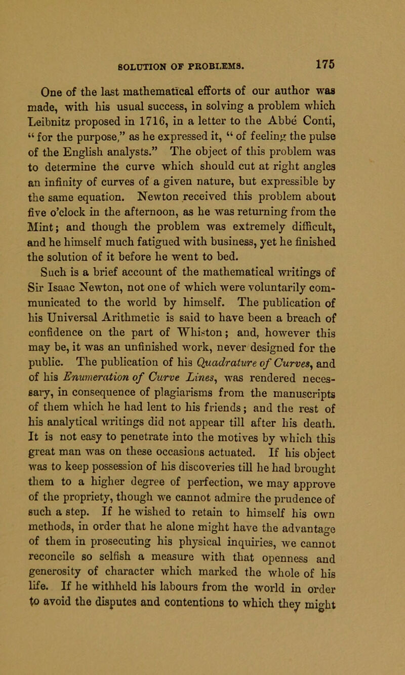 SOLUTION OF PROBLEMS. One of the last mathematical efforts of our author was made, with his usual success, in solving a problem which Leibnitz proposed in 1716, in a letter to the Abbe Conti, “ for the purpose,” as he expressed it, “ of feeling the pulse of the English analysts.” The object of this problem was to determine the curve which should cut at right angles an infinity of curves of a given nature, but expressible by the same equation. Newton received this problem about five o’clock in the afternoon, as he was returning from the Mint; and though the problem was extremely difficult, and he himself much fatigued with business, yet he finished the solution of it before he went to bed. Such is a brief account of the mathematical writings of Sir Isaac Newton, not one of which were voluntarily com- municated to the world by himself. The publication of his Universal Arithmetic is said to have been a breach of confidence on the part of Whiston; and, however this may be, it was an unfinished work, never designed for the public. The publication of his Quadrature of Curves, and of his Enumeration of Curve Lines, was rendered neces- sary, in consequence of plagiarisms from the manuscripts of them which he had lent to his friends; and the rest of his analytical writings did not appear till after his death. It is not easy to penetrate into the motives by which this great man was on these occasions actuated. If his object was to keep possession of his discoveries till he had brought them to a higher degree of perfection, we may approve of the propriety, though we cannot admire the prudence of such a step. If he wished to retain to himself his own methods, in order that he alone might have the advantage of them in prosecuting his physical inquiries, we cannot reconcile so selfish a measure with that openness and generosity of character which marked the whole of his life. If he withheld his labours from the world in order to avoid the disputes and contentions to which they might