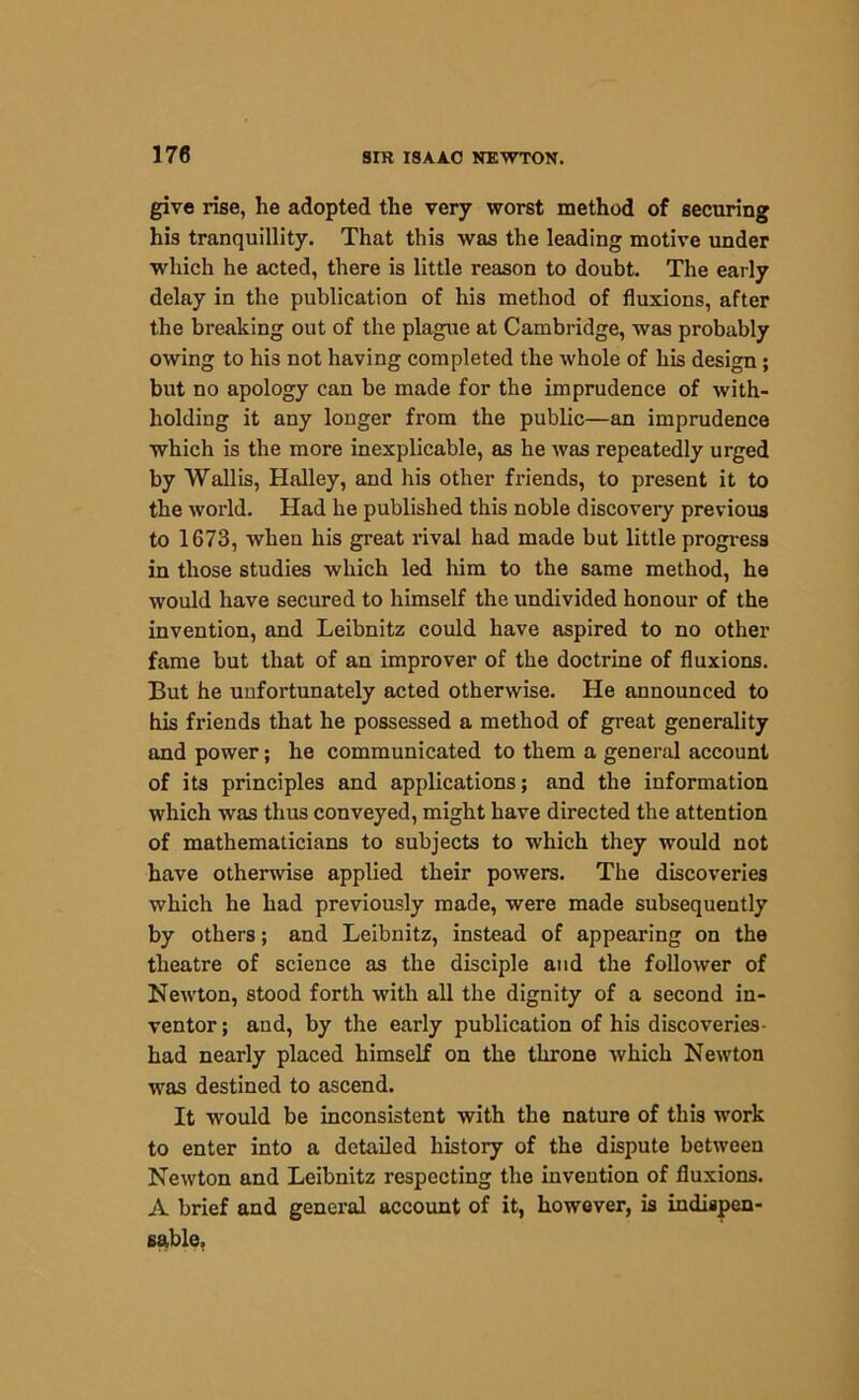 give rise, he adopted the very worst method of securing his tranquillity. That this was the leading motive under which he acted, there is little reason to doubt. The early delay in the publication of his method of fluxions, after the breaking out of the plague at Cambridge, was probably owing to his not having completed the whole of his design; but no apology can be made for the imprudence of with- holding it any longer from the public—an imprudence which is the more inexplicable, as he was repeatedly urged by Wallis, Halley, and his other friends, to present it to the world. Had he published this noble discovery previous to 1673, when his great rival had made but little progress in those studies which led him to the same method, he would have secured to himself the undivided honour of the invention, and Leibnitz could have aspired to no other fame but that of an improver of the doctrine of fluxions. But he unfortunately acted otherwise. He announced to his friends that he possessed a method of great generality and power; he communicated to them a general account of its principles and applications; and the information which was thus conveyed, might have directed the attention of mathematicians to subjects to which they would not have otherwise applied their powers. The discoveries which he had previously made, were made subsequently by others; and Leibnitz, instead of appearing on the theatre of science as the disciple and the follower of Newton, stood forth with all the dignity of a second in- ventor ; and, by the early publication of his discoveries- had nearly placed himself on the throne which Newton was destined to ascend. It would be inconsistent with the nature of this work to enter into a detailed history of the dispute between Newton and Leibnitz respecting the invention of fluxions. A brief and general account of it, however, is indispen- sable.