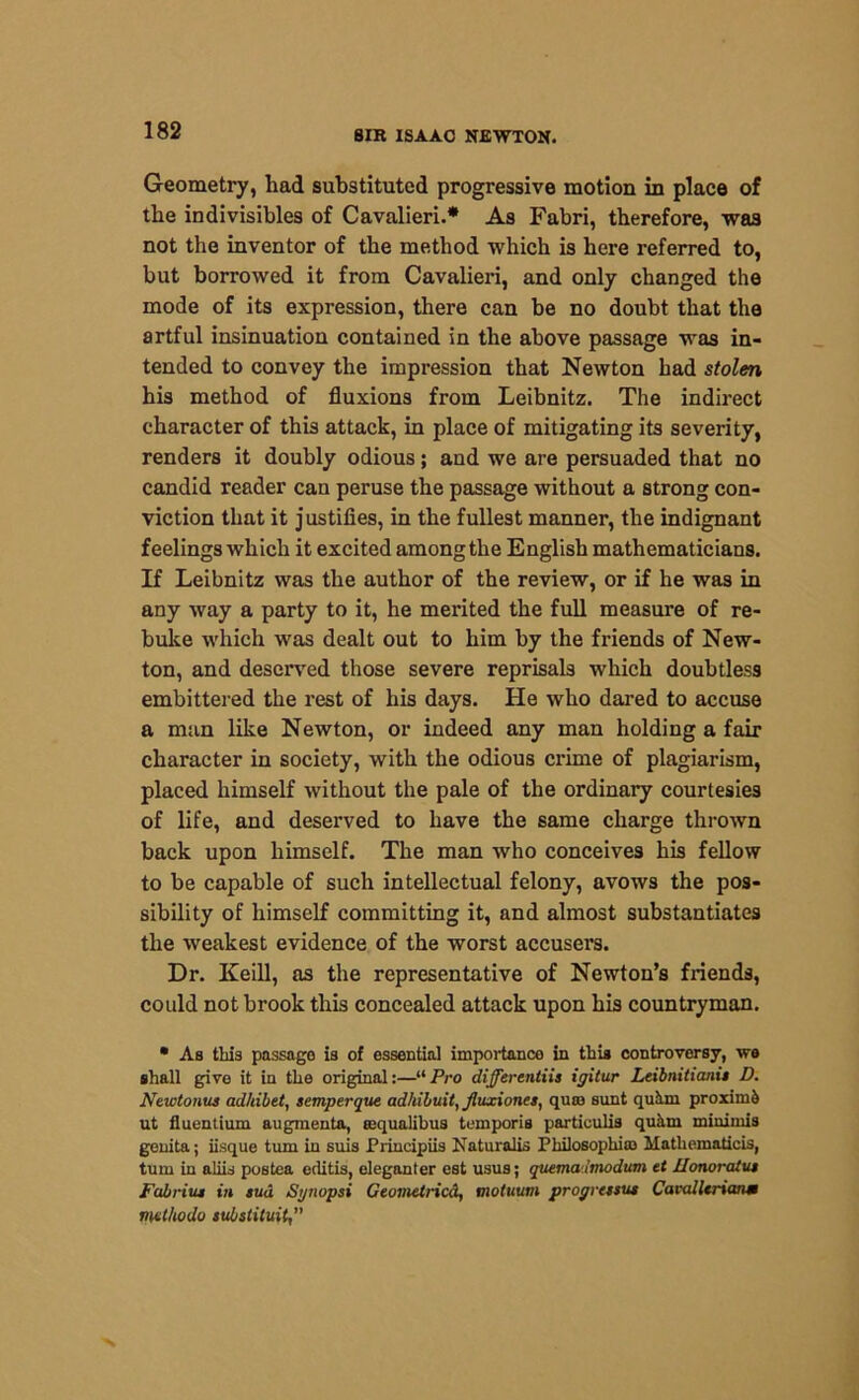 Geometry, had substituted progressive motion in place of the indivisibles of Cavalieri.* As Fabri, therefore, was not the inventor of the method which is here referred to, but borrowed it from Cavalieri, and only changed the mode of its expression, there can be no doubt that the artful insinuation contained in the above passage was in- tended to convey the impression that Newton had stolen his method of fluxions from Leibnitz. The indirect character of this attack, in place of mitigating its severity, renders it doubly odious; and we are persuaded that no candid reader can peruse the passage without a strong con- viction that it justifies, in the fullest manner, the indignant feelings which it excited among the English mathematicians. If Leibnitz was the author of the review, or if he was in any way a party to it, he merited the full measure of re- buke which was dealt out to him by the friends of New- ton, and deserved those severe reprisals which doubtless embittered the rest of his days. He who dared to accuse a man like Newton, or indeed any man holding a fair character in society, with the odious crime of plagiarism, placed himself without the pale of the ordinary courtesies of life, and deserved to have the same charge thrown back upon himself. The man who conceives his fellow to be capable of such intellectual felony, avows the pos- sibility of himself committing it, and almost substantiates the weakest evidence of the worst accusers. Dr. Keill, as the representative of Newton’s friends, could not brook this concealed attack upon his countryman. • As this passage is of essential importance in this controversy, we shall give it in the original:—“Pro differentiis igitur Leibnitianii D. New tonus adhibet, semperque adhibuit, Jluxiones, quaa sunt quh.ni proximo ut fluentium augmenta, requalibus temporis particulis quhrn minimis genita; iisque turn in suis Principiis Naturalis Philosophic Mathematicis, turn in aliis postea eclitis, eleganter est usus; quema irnodum et Uonoratut FabriuM in sud Synopsi Ceometricd, motuum progressus Cavalltnanm ml/todo substituit,”