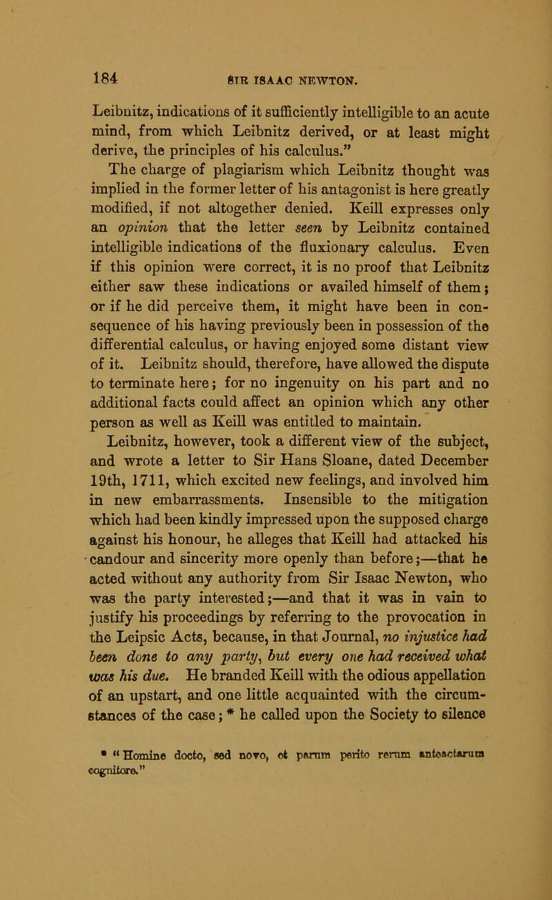 Leibuitz, indications of it sufficiently intelligible to an acute mind, from which Leibnitz derived, or at least might derive, the principles of his calculus.” The charge of plagiarism which Leibnitz thought was implied in the former letter of his antagonist is here greatly modified, if not altogether denied. Keill expresses only an opinion that the letter seen by Leibnitz contained intelligible indications of the fluxionary calculus. Even if this opinion were correct, it is no proof that Leibnitz either saw these indications or availed himself of them; or if he did perceive them, it might have been in con- sequence of his having previously been in possession of the differential calculus, or having enjoyed some distant view of it. Leibnitz should, therefore, have allowed the dispute to terminate here; for no ingenuity on his part and no additional facts could affect an opinion which any other person as well as Keill was entitled to maintain. Leibnitz, however, took a different view of the subject, and wrote a letter to Sir Hans Sloane, dated December 19th, 1711, which excited new feelings, and involved him in new embarrassments. Insensible to the mitigation which had been kindly impressed upon the supposed charge against his honour, he alleges that Keill had attacked his candour and sincerity more openly than before;—that he acted without any authority from Sir Isaac Newton, who was the party interested;—and that it was in vain to justify his proceedings by referring to the provocation in the Leipsic Acts, because, in that Journal, no injustice had been done to any party, but every one had received what was his due. He branded Keill with the odious appellation of an upstart, and one little acquainted with the circum- stances of the case; * he called upon the Society to silence • “Homine docto, sed novo, ct pwnm perito remm Mtoactarum cognitore.”