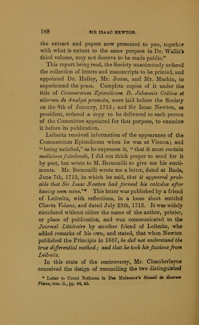 the extract and papers now presented to you, together with what is extant to the same purpose in Dr. Wallis’s third volume, may not deserve to be made public.” This report being read, the Society unanimously ordered the collection of letters and manuscripts to be printed, and appointed Dr. Halley, Mr. Jones, and Mr. Machin, to superintend the press. Complete copies of it under the title of Commercium Epislolicum D. Joliannis Collins et aliorum de Analyst promota, were laid before the Society on the 8th of January, 1713 ; and Sir Isaac Newton, as president, ordered a copy to be delivered to each person of the Committee appointed for that purpose, to examine it before its publication. Leibnitz received information of the appearance of the Commercium Epistolicum when he was at Vienna; and “ being satisfied,” as he expresses it, “ that it must contain malicious falsehoods, I did not think proper to send for it by post, but wrote to M. Bernouilli to give me his senti- ments. Mr. Bernouilli wrote me a letter, dated at Basle, June 7th, 1713, in which he said, that it appeared prob- able that Sir Isaac Newton had formed, Ids calculus after having seen mine.”* This letter was published by a friend of Leibnitz, with reflections, in a loose sheet entitled Charta Volans, and dated July 29th, 1713. It was widely circulated without either the name of the author, printer, or place of publication, and was communicated to the Journal Litteraire by another friend of Leibnitz, who added remarks of his own, and stated, that when Newton published the Principia in 1687, he did not understand the true differential method ; and that he took his fluxions from Leibnitz. In this state of the controversy, Mr. Chamberlayne conceived the design of reconciling the two distinguished • Letter to Count Bothman in Des llaize&ux’a Rccueil de divertee Piicet, tom. ii., pp. 44, 45.