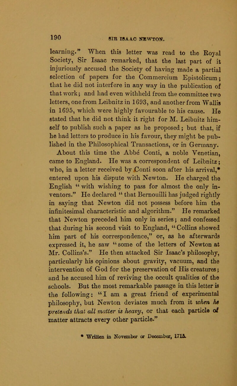 learning.” When this letter was read to the Royal Society, Sir Isaac remarked, that the last part of it injuriously accused the Society of having made a partial selection of papers for the Commercium Epistolicum; that lie did not interfere in any way in the publication of that work; and had even withheld from the committee two letters, one from Leibnitz in 1693, and another from Wallis in 1695, which were highly favourable to his cause. He stated that he did not think it right for M. Leibnitz him- self to publish such a paper as he proposed; but that, if he had letters to produce in his favour, they might be pub- lished in the Philosophical Transactions, or in Germany. About this time the Abbe Conti, a noble Venetian, came to England. He was a correspondent of Leibnitz; who, in a letter received by jCouti soon after his arrival,* entered upon his dispute with Newton. He charged the English “ with wishing to pass for almost the only in- ventors.” He declared “ that Bernouilli has judged rightly in saying that Newton did not possess before him the infinitesimal characteristic and algorithm.” He remarked that Newton preceded him only in series; and confessed that during his second visit to England, “Collins showed him part of his correspondence,” or, as he afterwards expressed it, he saw “some of the letters of Newton at Mr. Collins’s.” He then attacked Sir Isaac’s philosophy, particularly his opinions about gravity, vacuum, and the intervention of God for the preservation of His creatures; and he accused him of reviving the occult qualities of the schools. But the most remarkable passage in this letter is the following: “I am a great friend of experimental philosophy, but Newton deviates much from it when he •pretends that all matter is heavy, or that each particle of matter attracts every other particle.” • Written in November or December, 1713.