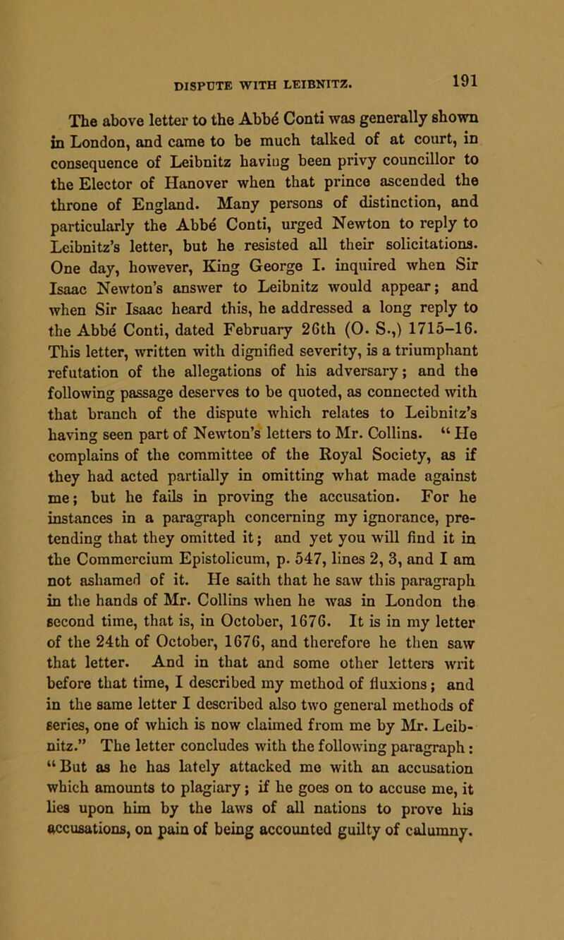 The above letter to the Abbe Conti was generally shown in London, and came to be much talked of at court, in consequence of Leibnitz haviug been privy councillor to the Elector of Hanover when that prince ascended the throne of England. Many persons of distinction, and particularly the Abbe Conti, urged Newton to reply to Leibnitz’s letter, but he resisted all their solicitations. One day, however, King George I. inquired when Sir Isaac Newton’s answer to Leibnitz would appear; and when Sir Isaac heard this, he addressed a long reply to the Abbe Conti, dated February 26th (O. S.,) 1715-16. This letter, written with dignified severity, is a triumphant refutation of the allegations of his adversary; and the following passage deserves to be quoted, as connected with that branch of the dispute which relates to Leibnitz’s having seen part of Newton’s letters to Mr. Collins. “ He complains of the committee of the Royal Society, as if they had acted partially in omitting what made against me; but he fails in proving the accusation. For he instances in a paragraph concerning my ignorance, pre- tending that they omitted it; and yet you will find it in the Commercium Epistolicum, p. 547, lines 2, 3, and I am not ashamed of it. He saith that he saw this paragraph in the hands of Mr. Collins when he was in London the second time, that is, in October, 1676. It is in my letter of the 24th of October, 1676, and therefore he then saw that letter. And in that and some other letters writ before that time, I described my method of fluxions; and in the same letter I described also two general methods of series, one of which is now claimed from me by Mr. Leib- nitz.” The letter concludes with the following paragraph: “But as he has lately attacked mo with an accusation which amounts to plagiary; if he goes on to accuse me, it lies upon him by the laws of all nations to prove his accusations, on pain of being accounted guilty of calumny.
