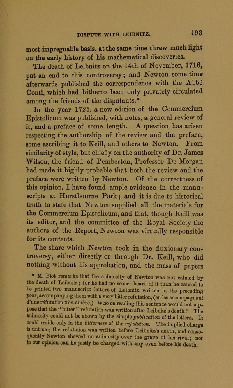 most impregnable basis, at the same time threw much light on the early history of his mathematical discoveries. The death of Leibnitz on the 14th of November, 1716, put an end to this controversy; and Newton some time afterwards published the correspondence with the Abbe Conti, which had hitherto been only privately circulated among the friends of the disputants.* In the year 1725, a new edition of the Commercium Epistolicum was published, with notes, a general review of it, and a preface of some length. A question has arisen respecting the authorship of the review and the preface, some ascribing it to Keill, and others to Newton. From similarity of style, but chiefly on the authority of Dr. James Wilson, the friend of Pemberton, Professor De Morgan had made it highly probable that both the review and the preface were written by Newton. Of the correctness of this opinion, I have found ample evidence in the manu- scripts at Hurstbourne Park; and it is due to historical truth to state that Newton supplied all the materials for the Commercium Epistolicum, and that, though Keill was its editor, and the committee of the Royal Society the authors of the Report, Newton was virtually responsible for its contents. The share which Newton took in the fluxionary con- troversy, either directly or through Dr. Keill, who did nothing without his approbation, and the mass of papers * M. Biot remarks that the animosity of Newton was not calmed by the death of Leibnitz; for he had no sooner heard of it than he causod to bo printed two manuscript letters of Leibnitz, written in the preceding year, accompanying them with a very bitter refutation, (en los accompagnant d une refutation trhs-amhre.) Who on reading this sentence would not sup- pose that tho “ bitter ” refutation was written after Leibnitz’s death? The animosity could not bo shown by the simple publication of the letters. It could reside only in the bitterness of tho refutation. The implied charge is untruo ; the refutation was written before Leibnitz’s death, and conse- quently Newton showed no animosity over the grave of his rival • nor In our opinion can he justly be charged with any even before his death.