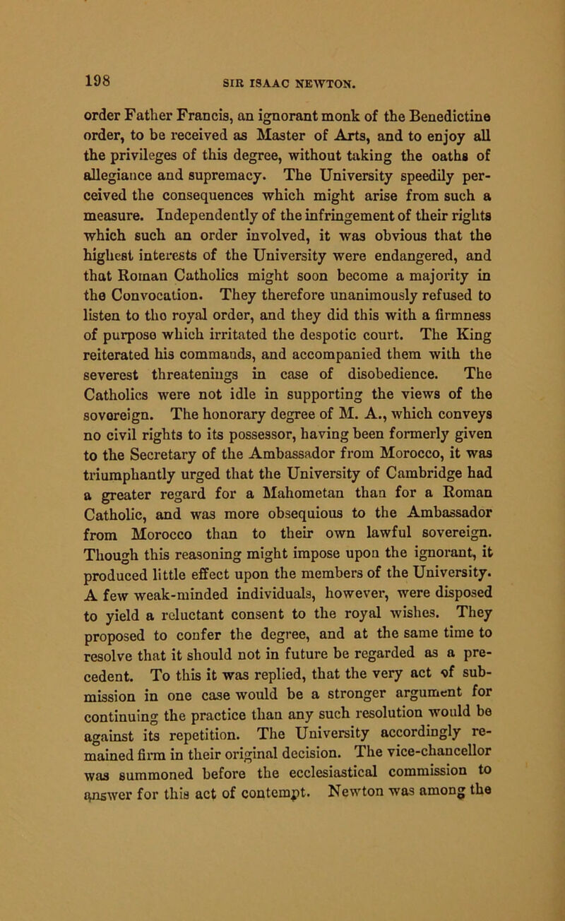 order Father Francis, an ignorant monk of the Benedictine order, to be received as Master of Arts, and to enjoy all the privileges of this degree, without taking the oaths of allegiance and supremacy. The University speedily per- ceived the consequences which might arise from such a measure. Independently of the infringement of their rights which such an order involved, it was obvious that the highest interests of the University were endangered, and that Roman Catholics might soon become a majority in the Convocation. They therefore unanimously refused to listen to tlio royal order, and they did this with a firmness of purpose which irritated the despotic court. The King reiterated his commauds, and accompanied them with the severest threateniugs in case of disobedience. The Catholics were not idle in supporting the views of the sovoreign. The honorary degree of M. A., which conveys no civil rights to its possessor, having been formerly given to the Secretary of the Ambassador from Morocco, it was triumphantly urged that the University of Cambridge had a greater regard for a Mahometan than for a Roman Catholic, and was more obsequious to the Ambassador from Morocco than to their own lawful sovereign. Though this reasoning might impose upon the ignorant, it produced little effect upon the members of the University. A few weak-minded individuals, however, were disposed to yield a reluctant consent to the royal wishes. They proposed to confer the degree, and at the same time to resolve that it should not in future be regarded as a pre- cedent. To this it was replied, that the very act of sub- mission in one case would be a stronger argument for continuing the practice than any such resolution would be against its repetition. The University accordingly re- mained firm in their original decision. The vice-chancellor was summoned before the ecclesiastical commission to answer for this act of contempt. Newton was among the