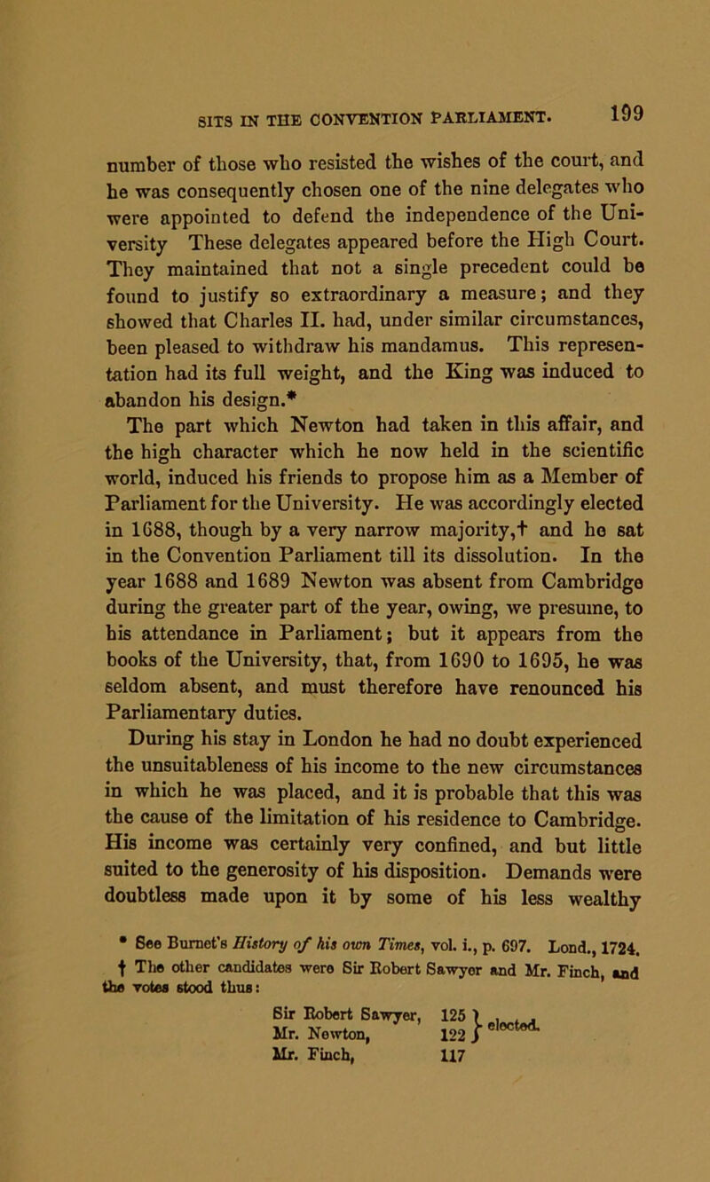 SITS IN THE CONVENTION PARLIAMENT. number of those who resisted the wishes of the court, find he was consequently chosen one of the nine delegates who were appointed to defend the independence of the Uni- versity These delegates appeared before the High Court. They maintained that not a single precedent could be found to justify so extraordinary a measure; and they showed that Charles II. had, under similar circumstances, been pleased to withdraw his mandamus. This represen- tation had its full weight, and the King was induced to abandon his design.* The part which Newton had taken in this affair, and the high character which he now held in the scientific world, induced his friends to propose him as a Member of Parliament for the University. He was accordingly elected in 1688, though by a very narrow majority,t and ho sat in the Convention Parliament till its dissolution. In the year 1688 and 1689 Newton was absent from Cambridge during the greater part of the year, owing, we presume, to his attendance in Parliament; but it appears from the books of the University, that, from 1690 to 1695, he was seldom absent, and must therefore have renounced his Parliamentary duties. During his stay in London he had no doubt experienced the unsuitableness of his income to the new circumstances in which he was placed, and it is probable that this was the cause of the limitation of his residence to Cambridge. His income was certainly very confined, and but little suited to the generosity of his disposition. Demands were doubtless made upon it by some of his less wealthy • See Burnet’s History of his own Times, vol. i., p. 697. Lond., 1724. t The other candidates wero Sir Robert Sawyer and Mr. Finch, and the votes stood thus: Sir Robert Sawyer, Mr. Nowton, Mr. Finch, 122 } e,octod- 117