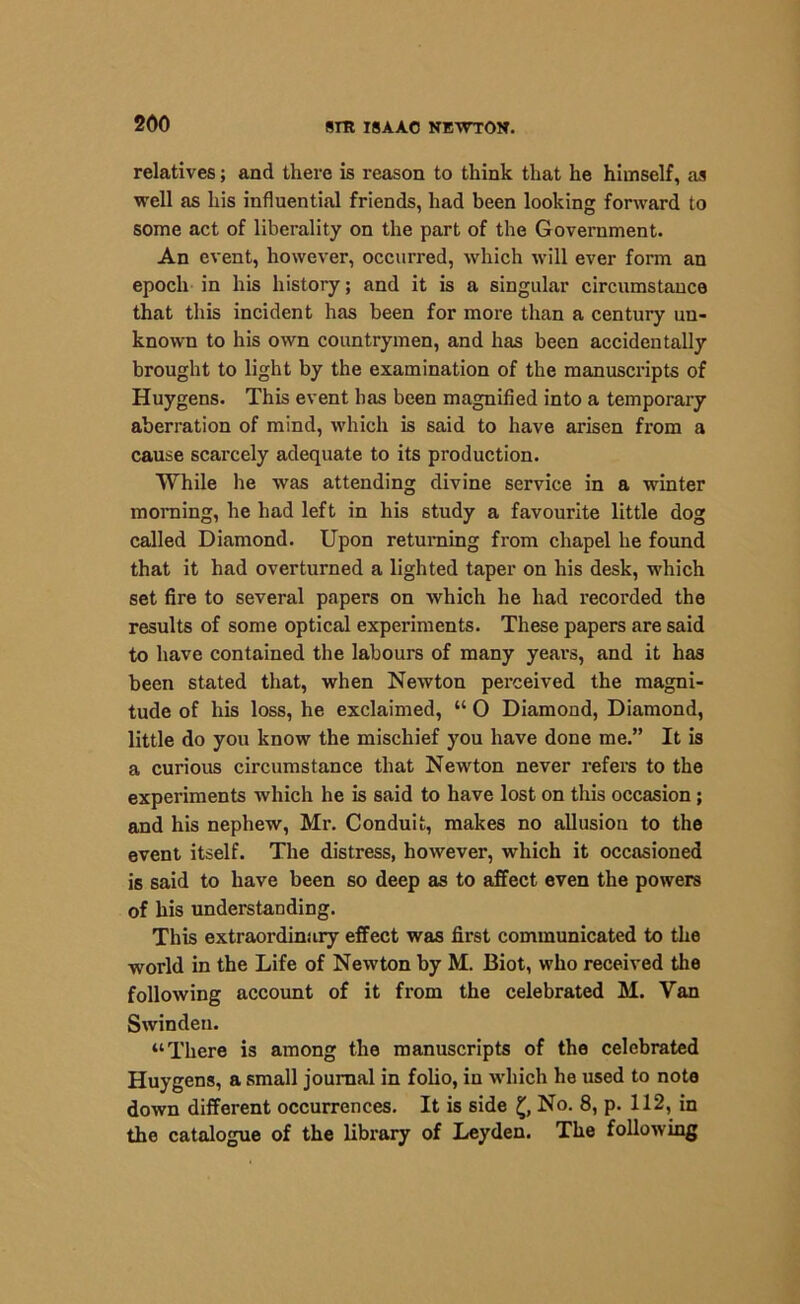relatives; and there is reason to think that he himself, as well as his influential friends, had been looking forward to some act of liberality on the part of the Government. An event, however, occurred, which will ever form an epoch in his history; and it is a singular circumstauce that this incident has been for more than a century un- known to his own countrymen, and has been accidentally brought to light by the examination of the manuscripts of Huygens. This event has been magnified into a temporary aberration of mind, which is said to have arisen from a cause scarcely adequate to its production. While he was attending divine service in a winter morning, he had left in his study a favourite little dog called Diamond. Upon returning from chapel he found that it had overturned a lighted taper on his desk, which set fire to several papers on which he had recorded the results of some optical experiments. These papers are said to have contained the labours of many years, and it has been stated that, when Newton perceived the magni- tude of his loss, he exclaimed, “ O Diamond, Diamond, little do you know the mischief you have done me.” It is a curious circumstance that Newton never refers to the experiments which he is said to have lost on this occasion; and his nephew, Mr. Conduit, makes no allusion to the event itself. The distress, however, which it occasioned is said to have been so deep as to affect even the powers of his understanding. This extraordinary effect was first communicated to the world in the Life of Newton by M. Biot, who received the following account of it from the celebrated M. Van Swinden. “There is among the manuscripts of the celebrated Huygens, a small journal in folio, in which he used to note down different occurrences. It is side £, No. 8, p. 112, in the catalogue of the library of Leyden. The following