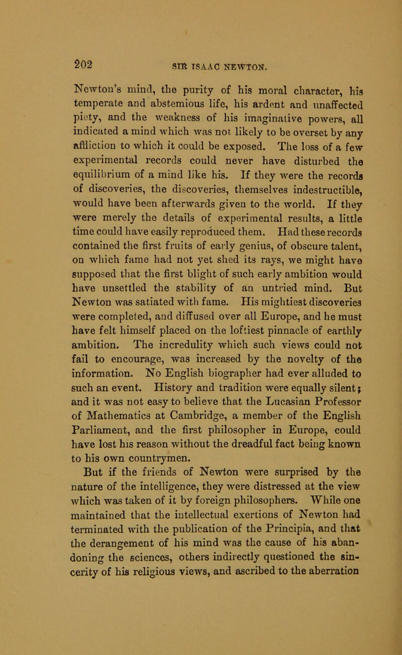 Newton’s mind, the purity of his moral character, his temperate and abstemious life, his ardent and unaffected piety, and the weakness of his imaginative powers, all indicated a mind which was not likely to be overset by any affliction to which it could be exposed. The loss of a few experimental records could never have disturbed the equilibrium of a mind like his. If they were the records of discoveries, the discoveries, themselves indestructible, would have been afterwards given to the world. If they were merely the details of experimental results, a little time could have easily reproduced them. Had these records contained the first fruits of early genius, of obscure talent, on which fame had not yet shed its rays, we might have supposed that the first blight of such early ambition would have unsettled the stability of an untried mind. But Newton was satiated with fame. His mightiest discoveries were completed, and diffused over all Europe, and he must have felt himself placed on the loftiest pinnacle of earthly ambition. The incredulity which such views could not fail to encourage, was increased by the novelty of the information. No English biographer had ever alluded to such an event. History and tradition were equally silent; and it was not easy to believe that the Lucasian Professor of Mathematics at Cambridge, a member of the English Parliament, and the first philosopher in Europe, could have lost his reason without the dreadful fact being known to his own countrymen. But if the friends of Newton were surprised by the nature of the intelligence, they were distressed at the view which was taken of it by foreign philosophers. While one maintained that the intellectual exertions of Newton had terminated with the publication of the Principia, and that the derangement of his mind was the cause of his aban- doning the sciences, others indirectly questioned the sin- cerity of his religious views, and ascribed to the aberration