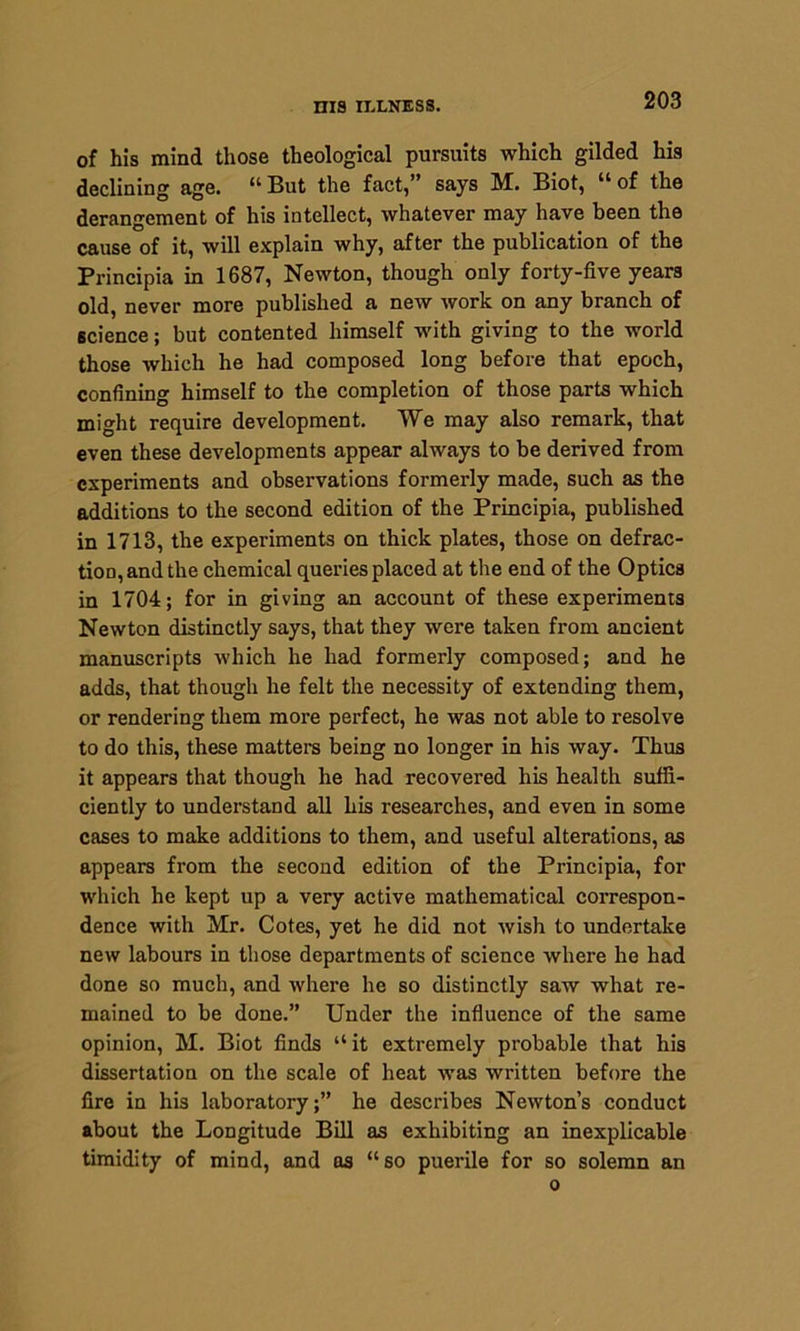 of his mind those theological pursuits which gilded his declining age. “ But the fact,” says M. Biot, “ of the derangement of his intellect, whatever may have been the cause of it, will explain why, after the publication of the Principia in 1687, Newton, though only forty-five years old, never more published a new work on any branch of science; but contented himself with giving to the world those which he had composed long before that epoch, confining himself to the completion of those parts which might require development. We may also remark, that even these developments appear always to be derived from experiments and observations formerly made, such as the additions to the second edition of the Principia, published in 1713, the experiments on thick plates, those on detrac- tion, and the chemical queries placed at the end of the Optics in 1704; for in giving an account of these experiments Newton distinctly says, that they were taken from ancient manuscripts which he had formerly composed; and he adds, that though he felt the necessity of extending them, or rendering them more perfect, he was not able to resolve to do this, these matters being no longer in his way. Thus it appears that though he had recovered his health suffi- ciently to understand all his researches, and even in some cases to make additions to them, and useful alterations, as appears from the second edition of the Principia, for which he kept up a very active mathematical correspon- dence with Mr. Cotes, yet he did not wish to undertake new labours in those departments of science where he had done so much, and where he so distinctly saw what re- mained to be done.” Under the influence of the same opinion, M. Biot finds “ it extremely probable that his dissertation on the scale of heat was written before the fire in his laboratory;” he describes Newton’s conduct about the Longitude Bill as exhibiting an inexplicable timidity of mind, and as “so puerile for so solemn an