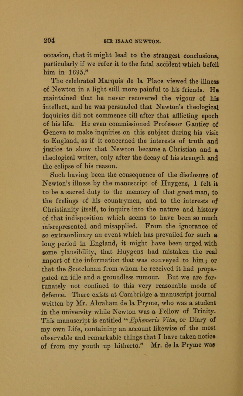 occasion, that it might lead to the strangest conclusions, particularly if we refer it to the fatal accident which befell him in 1695.” The celebrated Marquis de la Place viewed the illness of Newton in a light still more painful to his friends. He maintained that he never recovered the vigour of his intellect, and he was persuaded that Newton’s theological inquiries did not commence till after that afflicting epoch of his life. He even commissioned Professor Gautier of Geneva to make inquiries on this subject during his visit to England, as if it concerned the interests of truth and justice to show that Newton became a Christian and a theological writer, only after the decay of his strength and the eclipse of his reason. Such having been the consequence of the disclosure of Newton’s illness by the manuscript of Huygens, I felt it to be a sacred duty to the memory of that great man, to the feelings of his countrymen, and to the interests of Christianity itself, to inquire into the nature and history of that indisposition which seems to have been so much misrepresented and misapplied. From the ignorance of so extraordinary an event which has prevailed for such a long period in England, it might have been urged with some plausibility, that Huygens had mistaken the real import of the information that was conveyed to him; or that the Scotchman from whom he received it had propa- gated an idle and a groundless rumour. But we are for- tunately not confined to this very reasonable mode of defence. There exists at Cambridge a manuscript journal written by Mr. Abraham de la Pryme, who was a student in the university while Newton was a Fellow of Trinity. This manuscript is entitled “ JEphemuris Vitce, or Diary of my own Life, containing an account likewise of the most observable and remarkable things that I have taken notice of from my youth up hitherto.” Mr. de la Pryme was