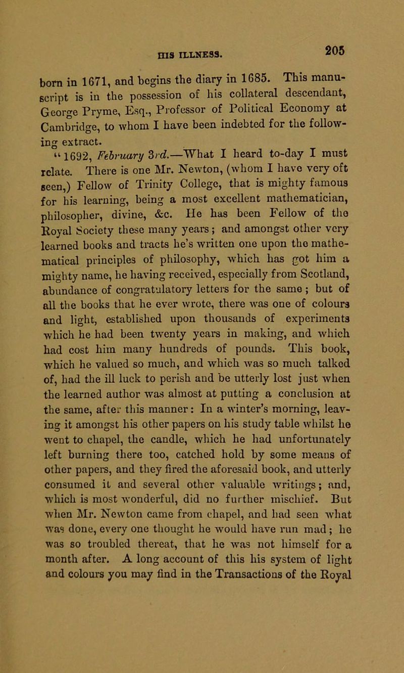 born in 1671, and begins the diary in 1685. This manu- script is in the possession of his collateral descendant, George Pryme, Esq., Professor of Political Economy at Cambridge, to whom I have been indebted for the follow- ing extract. “ 1692, February 3rd.—What I heard to-day I must relate. There is one Mr. Newton, (whom I have very oft seen,) Fellow of Trinity College, that is mighty famous for his learning, being a most excellent mathematician, philosopher, divine, &c. He has been Fellow of the Royal Society these many years; and amongst other very learned books and tracts he’s written one upon the mathe- matical principles of philosophy, which has got him a mighty name, he having received, especially from Scotland, abundance of congratulatory letters for the same ; but of all the books that he ever wrote, there was one of colours and light, established upon thousands of experiments which he had been twenty years in making, and which had cost him many hundreds of pounds. This book, which he valued so much, and which Avas so much talked of, had the ill luck to perish aud be utterly lost just when the learned author was almost at putting a conclusion at the same, after this manner: In a winter’s morning, leav- ing it amongst his other papers on his study table whilst he went to chapel, the candle, which he had unfortunately left burning there too, catched hold by some means of other papers, and they fired the aforesaid book, and utterly consumed it and several other valuable writings; and, which is most wonderful, did no further mischief. But when Mr. Newton came from chapel, and had seen what was done, every one thought he would have run mad ; he was so troubled thereat, that he was not himself for a month after. A long account of this his system of light and colours you may find in the Transactions of the Royal