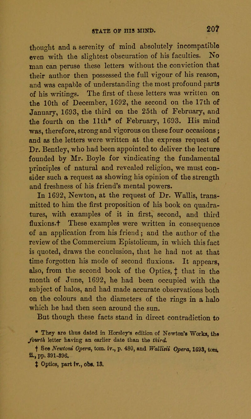 20? thought and a serenity of mind absolutely incompatible even with the slightest obscuration of his faculties. No man can peruse these letters without the conviction that their author then possessed the full vigour of his reason, and was capable of understanding the most profound parts of his writings. The first of these letters was written on the 10th of December, 1692, the second on the 17th of January, 1693, the third on the 25th of February, and the fourth on the 11th* of February, 1693. His mind was, therefore, strong and vigorous on these four occasions; and as the letters were written at the express request of Dr. Bentley, who had been appointed to deliver the lecture founded by Mr. Boyle for vindicating the fundamental principles of natural and revealed religion, we must con- sider such a request as showing his opinion of the strength and freshness of his friend’s mental powers. In 1692, Newton, at the request of Dr. Wallis, trans- mitted to him the first proposition of his book on quadra- tures, with examples of it in first, second, and third fluxions.t These examples were written in consequence of an application from his friend; and the author of the review of the Commercium Epistolicum, in which this fact is quoted, draws the conclusion, that he had not at that time forgotten his mode of second fluxions. It appears, also, from the second book of the Optics, J that in the month of June, 1692, he had been occupied with the subject of halos, and had made accurate observations both on the colours and the diameters of the rings in a halo which he had then seen around the sun. But though these facts stand in direct contradiction to • They are thus dated in Horsley’s edition of Newton’s Works, the fourth letter having an earlier date than the third. t Bee Newtoni Opera, tom. iv., p. 480, and Wallisii Opera, 1693, tom. ii, pp. 391-396. $ Optics, part iv., obs. 18.