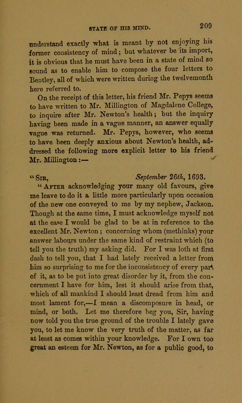 understand exactly what is meant by not enjoying his former consistency of mind; but whatever be its import, it is obvious that he must have been in a state of mind so sound as to enable him to compose the four letters to Bentley, all of which were written during the twelvemonth here referred to. On the receipt of this letter, his friend Mr. Pepys seems to have written to Mr. Millington of Magdalene College, to inquire after Mr. Newton’s health; but the inquiry having been made in a vague manner, an answer equally vague was returned. Mr. Pepys, however, who seems to have been deeply anxious about Newton’s health, ad- dressed the following more explicit letter to his friend Mr. Millington:— “Sir, September 26^, 1693. “ After acknowledging your many old favours, give me leave to do it a little more particularly upon occasion of the new one conveyed to me by my nephew, Jackson. Though at the same time, I must acknowledge myself not at the ease I would be glad to be at in reference to the excellent Mr. Newton ; concerning whom (methinks) your answer labours under the same kind of restraint which (to tell you the truth) my asking did. For I was loth at first dash to tell you, that I had lately received a letter from him so surprising to me for the inconsistency of every part of it, as to be put into great disorder by it, from the con- cernment I have for him, lest it should arise from that, which of all mankind I should least dread from him and most lament for,—I mean a discomposure in head, or mind, or both. Let me therefore beg you, Sir, having now told you the true ground of the trouble I lately gave you, to let me know the very truth of the matter, as far at least as comes within your knowledge. For I own too great an esteem for Mr. Newton, as for a public good, to