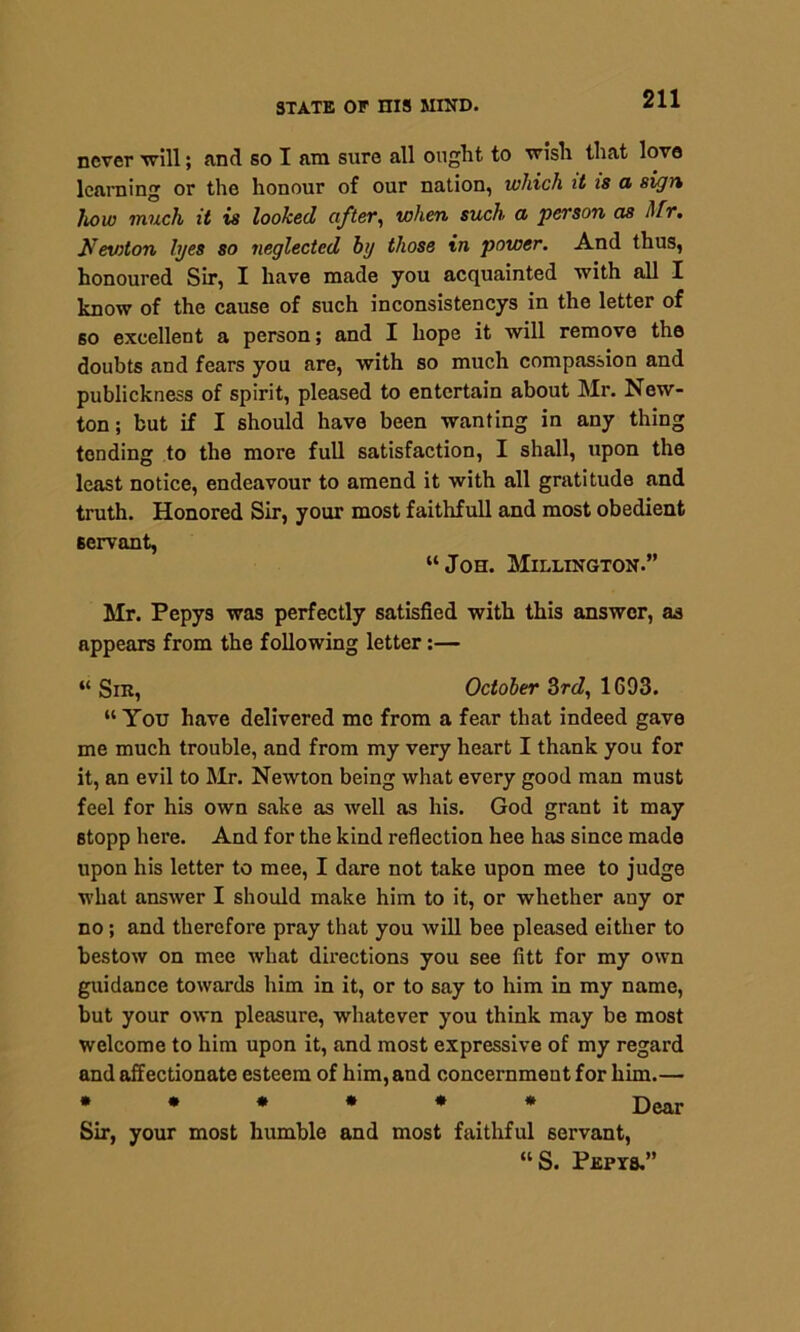 never will; and so I am sure all ought to wish that love learning or the honour of our nation, which it is a sign how much it is looked after, when such a person cis Mr, Newton lyes so neglected hij those in power. And thus, honoured Sir, I have made you acquainted with all I know of the cause of such inconsistencys in the letter of so excellent a person; and I hope it will remove the doubts and fears you are, with so much compassion and publickness of spirit, pleased to entertain about Mr. New- ton ; but if I should have been wanting in any thing tending to the more full satisfaction, I shall, upon the least notice, endeavour to amend it with all gratitude and truth. Honored Sir, your most faithfull and most obedient servant, “Joh. Millington.” Mr. Pepys was perfectly satisfied with this answer, as appears from the following letter:— “ Sin, October 3rd, 1693. “ You have delivered me from a fear that indeed gave me much trouble, and from my very heart I thank you for it, an evil to Mr. Newton being what every good man must feel for his own sake as well as his. God grant it may stopp here. And for the kind reflection hee has since made upon his letter to mee, I dare not take upon mee to judge what answer I should make him to it, or whether auy or no; and therefore pray that you will bee pleased either to bestow on mee what directions you see fitt for my own guidance towards him in it, or to say to him in my name, but your own pleasure, whatever you think may be most welcome to him upon it, and most expressive of my regard and affectionate esteem of him, and concernment for him.— ****** Dear Sir, your most humble and most faithful servant, “S. Pkpts.”