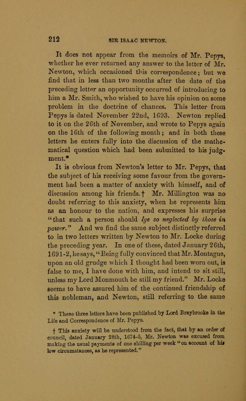 It does not appear from the memoirs of Mr. Pepys, whether he ever returned any answer to the letter of Mr. Newton, which occasioned this correspondence; but wo find that in less than two months after the date of tha preceding letter an opportunity occurred of introducing to him a Mr. Smith, who wished to have his opinion on some problem in the doctrine of chances. This letter from Pepys is dated November 22nd, 1G93. Newton replied to it on the 26th of November, and wrote to Pepys again on the 16th of the following month; and in both these letters he enters fully into the discussion of the mathe- matical question which had been submitted to his judg- ment.* It is obvious from Newton’s letter to Mr. Pepys, that the subject of his receiving some favour from the govern- ment had been a matter of anxiety with himself, and of discussion among his friends, f Mr. Millington was no doubt referring to this anxiety, when he represents him as an honour to the nation, and expresses his surprise “that such a person should lye so neglected by those in power. ” And we find the same subject distinctly referred to in two letters written by Newton to Mr. Locke during the preceding year. In one of these, dated January 26th, 1691 -2, he says, “ Being f ully convinced that Mr. Montague, upon an old grudge which I thought had been worn out, is false to me, I have done with him, and intend to sit still, unless my Lord Monmouth be still my friend.” Mr. Locke seems to have assured him of the continued friendship of this nobleman, and Newton, still referring to the same * These three letters have been published by Lord Braybrooke in tho Life and Correspondence of Mr. Pepys. f This anxiety will be understood from the fact, that by an order of council, dated January 28tli, 1G74-5, Mr. Newton was excused from making the usual payments of one shilling per week “ on account of hij low circumstances, as he represented.”